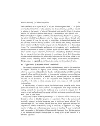 76 Separation Chemistry 
4.2 Chromatography 
Chromatography is the most important of all purification methods now. Though 
the technique finds the widest applicability, chromatography is a comparatively 
simple method of separating a desired compound from its impurities, or of 
isolating individual components of a mixture. Apart from the high selectivity in 
separation shown by the technique, one other important advantage of 
chromatography is that its use involves mild experimental conditions as, for 
example, it can be generally carried out at room temperature. 
Mikhail Tswett, a Russian botanist, used the word ‘Chromatography’ to describe 
his separation of plant pigments, which was carried out by passing an extract of 
the pigments through a column packed with calcium carbonate. The result was a 
series of coloured zones on the column and, thus, the name chromatography from 
the Greek chromatus and graphein, meaning ‘colour’ and ‘to write’. Since Tswett, 
a wide variety of independent techniques that have little or nothing to do with 
colour have come to be called chromatography. At least one, paper chromato-graphy, 
was recognized centuries before Tswett, whilst most evolved from his 
work. 
‘Chromatography’ now refers to any of a diverse group of techniques that effect 
a separation through a distribution of sample between two immiscible phases. The 
requirement to distinguish chromatography from other separation techniques is that 
one phase be stationary while the second phase be mobile and percolating through 
the first phase resulting in selective retention of the components of a mixture by 
the stationary phase. The stationary phase, which may be solid or liquid or may 
consist of a mixture of a solid and a liquid, is finely divided and is fixed in place. 
The mobile phase, which may be liquid or gaseous, fills the interstices of the 
stationary phase and is able to flow through the stationary phase. 
4.2.1 Classification of Chromatographic Systems 
The physical states of the mobile and stationary phases give rise to four basic 
types of chromatography: (i) Liquid-solid chromatography, LSC, (ii) liquid-liquid 
chromatography, LLC, (iii) gas-liquid chromatography, GLC, and (iv) gas-solid 
chromatography, GSC. 
Separation of the components, or solutes, of a sample results from differences 
in their rates of adsorption, solution, or reaction with the mobile and stationary 
phases. In the light of these observations distinguishing the numerous 
chromatographic techniques only on the basis of specification of the physical 
states of the stationary and mobile phases is inadequate, and a more adequate 
classification of these techniques must additionally also take into account (i) the 
nature of the separation e.g. adsorption, and (ii) the configuration of the system 
e.g. columnar. Table 4.4 gives a system of classification which incorporates these 
considerations. 
 