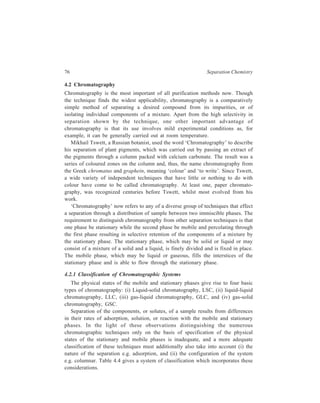 Methods Involving Two Immiscible Phases... 77 
TABLE 4.4 
Chromatographic Systems 
System Mobile Stationary Configu- Separation 
phase phase ration 
Liquid solid Liquid Solid Column Adsorption 
Chromatography 
Liquid-liquid Liquid Liquid Column Partition 
Chromatography 
Ion-exchange Liquid Solid Column Ionic replacement 
Chromatography reactions 
Gel Chromatography Liquid Liquid Column Sieving dependent 
upon molecular size 
Complexing Liquid Solid Column Rapid and reversible 
Chromatography formation of 
complexes 
Ion-pair Liquid Solid Column Ion replacement 
Chromatography reactions 
Ion Chromatography Liquid Solid Column Ion replacement 
reactions 
Paper Chromatography Liquid Paper Sheet or Partition or adsorption 
strip 
Thin-layer Liquid Solid Thin film Adsorption or 
Chromatography partition 
Gas Chromatography: 
(i) Gas-solid Gas Solid Column Adsorption 
Chromatography 
(ii) Gas-liquid Gas Liquid Column Partition 
Chromatography 
Capillary Supercritical Supercritical Liquid Column Partition 
Fluid Chromatography fluid 
Any particular technique is designated as preparative when it is applied to the 
purification of a relatively large amount of a material. The purpose of such an 
experiment is to obtain a constituent in the pure state for further characterization 
and study or for some practical application. The same technique is designated as 
an analytical one when it is used for the determination of composition of a sample; 
however, it may be used to evaluate any physical or chemical characteristic of 
individual constituents isolated by application of the technique to the given 
sample. 
 