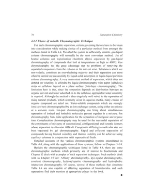 5 
Adsorption Column Chromatography 
[Liquid-Solid Chromatography (LSC)] 
Adsorption chromatography, the oldest of the chromatographic methods, originated 
from the classical investigations of Tswett (see page 67), who first described these 
in 1906. It was not before a lapse of many years that Kuhn Winterstein and 
Lederer rediscovered this method of separation of complex natural mixtures in the 
early thirties of the twentieth century. In a chromatographic system in which the 
stationary phase is a solid as it is in liquid-solid chromatography carried out in a 
vertical tube (column), the separation that results is brought through the process of 
adsorption and desorption. 
5.1 Working of the Technique 
5.1.1 Theory underlying Adsorption Column Chromatography 
The solid material or adsorbent provides a very large surface area and has the 
ability to absorb chemical substances on its surface through such physical and 
chemical interactions as (i) Van der Waals forces, (ii) Inductive force, (iii) 
Hydrogen bonding, (iv) Charge transfer and (v) Covalent bonding. 
(i) Vander Waals forces hold neutral molecules together in the liquid or solid 
state. Adsorption based on this is purely physical in nature characterized 
by low adsorption energies and rapid equilibrium being set up, and results 
in giving good separation. Adsorption of non-polar solutes on non-polar 
adsorbents occurs by play of van der Waals forces as, for example, in the 
case of hydrocarbons on graphite. 
(ii) Inductive forces or dipole-dipole attractions arise when a chemical bond 
has a permanent electrical field with it (e.g. C–NO2, C–Cl etc.). The 
electrons of an adjacent atom or group or molecule get polarised under the 
influence of this field. This in turn gives rise to an induced dipole-dipole 
attraction between the adsorbent and the solute. Many adsorptions on 
alumina illustrate operation of these inductive forces. 
(iii) Hydrogen bonding becomes important when the solutes have a proton-donor 
group which can undergo hydrogen bonding with the polar groups 
present at the surface of the adsorbent (e.g. the surface hydroxyl groups 
possessed by silica or alumina). These surface hydroxyl groups will 
 