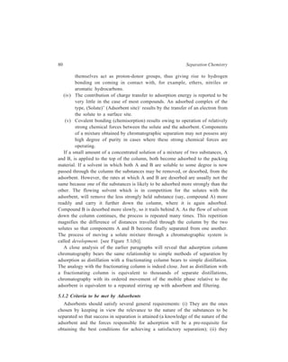Adsorption Column Chromatography 81 
should not dissolve in or react with the solvents; (iii) they should be chemically 
inert to the components of the mixture; (iv) they should have high adsorption 
capacity; (v) they should exhibit very good reproducibility and reversibility in 
adsorption characteristics. 
A few materials in order of decreasing polarity and adsorption strength are: 
Alumina  magnesium oxide  charcoal  silica gel  calcium oxide  magnesium 
carbonate  calcium carbonate  potassium carbonate  sodium carbonate  
sucrose  starch  cellulose. Increasing the polarity of the stationary phase 
increases the retention time i.e. the time for which components of the mixture are 
retained on the column while these are being washed down the column. 
Amongst the adsorbents listed above, alumina and silica gels are used most 
often. 
Based on their capacity and activity, adsorbents have been classified as weak 
(e.g. sucrose, starch), medium (e.g. calcium carbonate, magnesium oxide) and 
strong (e.g. activated alumina, activated carbon, activated magnesia). Changes in 
adsorption activity of adsorbents can be brought about via one of the following 
pathways: 
(i) Removal or addition of substances such as water, which block the active 
sites. The application of this procedure can be illustrated for the case of 
preparation of an alumina of the desired activity. The adsorptive activity 
of alumina is dependent upon the amount of water present in it and, in fact 
the Brockman scale of activity is based on the amount of water that the 
alumina contains: 
I, 0% H2O; II, 3% H2O; III, 6% H2O; IV, 10% H2O and V, 15% H2O. 
The alumina of desired activity can be prepared by dehydrating the 
adsorbent at 360ºC for 5 hours and then allowing the dehydrated material 
to adsorb suitable amount of water. 
(ii) Improving the surface properties by a change in the functional groups or 
size of the pores. Standardized adsorbents constituted of particles of 
definite activity and mesh size are available commercially. 
Mesh size is a conventional term that is used to define the size of particles 
constituting an adsorbent, the alternative to the use of this term being, of course, 
Table 5.1 
Mesh Sizes of Adsorbents and Typical Applications 
Mesh size Applications 
20—50 Crude preparative work, very high flow rate 
50—100 Preparative applications, high flow rate 
100—200 Analytical separations, medium flow rate 
200—400 Highly efficient separations, slow flow rates 
 