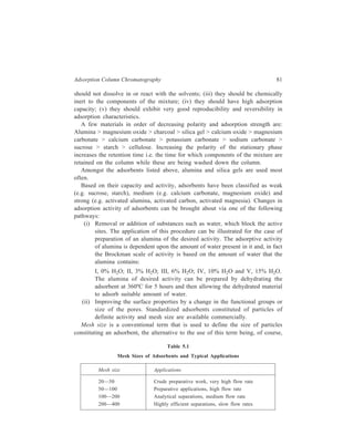 82 Separation Chemistry 
the usual defining of particle size in terms of μ[micron(10–6 m). The use of this 
expression refers to a standard sieve through which the particles can pass. A 100 
mesh sieve has 100 small openings per square inch. Adsorbing material with high 
mesh size (400 and greater) is extremely fine and gives highly efficient 
chromatographic separations. Table 5.1 lists standard mesh sizes with 
corresponding most appropriate application. 
5.1.3 Criteria to be met by Solvents 
The role of solvent in maximizing performance (i.e. achieving adequate 
resolution within a reasonable time) is significant and, in practice, it is found more 
convenient to change the solvent to effect a separation rather than to use different 
adsorbents. Amongst the requirements which have to be met by the selected 
solvent the obvious one is that the sample must dissolve in the solvent and the 
solvent should not interfere with the recovery of separated fractions. Also, the 
selected solvent has to be one which does not react irreversibly with the stationary 
phase (e.g. acids are not to be used along with basic alumina). In view of the large 
volumes of solvent employed, even trace impurities present in it can gradually alter 
the stationary phase in liquid chromatography. Consequently, stringent purity 
requirements are laid down for solvents employed in liquid chromatographic (LC) 
techniques. 
The mobile phase competes with the sample components for adsorption sites on 
the stationary phase and thereby decreases the number of adsorption sites which 
are available for the solutes (i.e. sample components). Consequently, use of 
increasingly polar mobile phases decreases the retention times of solutes. Several 
solvents used in LSC in order of increasing polarity are: Fluoroalkanes, petroleum 
ether, carbon tetrachloride, cyclohexane, toluene, benzene, esters, chloroform, 
ethyl ether, dichloroethane, methyl ethyl ketone, acetonitrile, alcohols, water, 
pyridine, organic acids. 
In practice, the selection of the solvent of the right strength can be made either 
by tedious trial and error method or by using the rapid open bed separation (thin 
layer chromatography). For strongly adsorbed compounds, it is usually best to use 
a polar solvent such as an alcohol, pyridine, or an ester, whereas with weakly 
adsorbed solutes the solvent is normally petroleum ether, carbon tetrachloride or 
cyclohexane. Mixtures of two or three solvents of different polarity often give 
better separation than unmixed solvents. 
5.1.4 Order of Elution of Different Classes of Compound 
Successful separations depend on proper selection of both the stationary phase 
as well as the solvent (mobile phase). This is partly a matter of trial and error, but 
there are certain guiding principles. Some classes of compound are adsorbed much 
 
