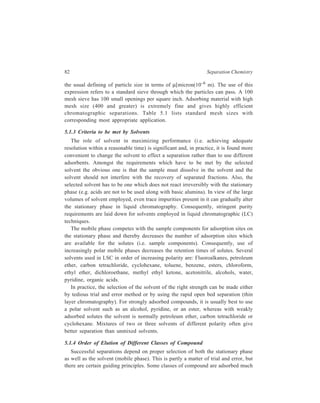Adsorption Column Chromatography 83 
more strongly than others. Roughly speaking acids and strong bases are most 
strongly adsorbed, followed by alcohols and amines, then by aldehydes, ketones 
esters and halides. Lower in the list come unsaturated and aromatic hydrocarbons, 
and finally saturated hydrocarbons. Thus the following compounds, each 
containing 3 carbon atoms, stand arranged in the order in which they will be eluted 
from the column: 
CH3CH2CH3; CH3CH = CH2; CH3CH2CH2Cl; CH3COOCH3; CH3CH(NH2) 
CH3; CH3CH2CH2OH; CH3CH2COOH. 
5.1.5 Procedure for Separation by LSC and Detection and Quantification of 
Separated Constituents 
A packed column for LSC ordinarily consists of a glass tube packed with the 
adsorbent which is finely divided solid. Packed columns are usually prepared by 
pouring a slurry of the stationary phase in the mobile phase into a glass tube closed 
at the bottom by a cottonwool pad or perforated plate having openings too small 
to permit passage of the solid particles used. The column is then allowed to form 
by use of one or more of the following methods: 
1. Simple gravity filtration. 
2. Application of air pressure to the top of the column to hasten filtration and 
promote packing of the stationary phase. 
3. Use of a ramrod (which often consists of a cork at the end of a glassrod) 
of diameter slightly less than that of the glass tube, to aid even packing 
of the stationary phase. 
When wet packing as outlined above is carried out, care is taken to avoid air 
bubbles within the column and to produce as homogeneous a column as possible. 
After packing, the mobile phase is allowed to flow out of the column only until 
its upper level is at the level of the packing, in order to avoid air bubbles in the 
packing. 
The sample, dissolved in the mobile phase is then added to the top of the 
column in the minimum possible volume. It is important to avoid disturbing the 
column packing by addition of the sample. Addition should be made in such a way 
that the sample forms a thin layer at the top of the column and penetrates the 
packing to an equal depth at all points. The sample is generally rinsed into the 
column with one or two small aliquots of mobile phase, each time allowing just 
enough effluent to issue from the column to bring the level of mobile phase just 
down to the surface of the packing. A large volume of the mobile phase is now 
added to the section of the chromatographic column above the packing. 
The basic experiment of adsorption column chromatography or liquid-solid 
chromatography (LSC) is illustrated in Figure 5.1(a). The progressive separation 
of the components by the flowing solvent (eluent) is depicted in Figure 5.1(b). As 
is seen from the figure, very simple apparatus may be used; minor modifications 
 