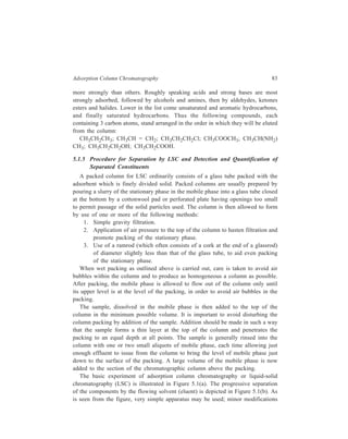 84 Separation Chemistry 
S olu tion 
C olumn 
A dsorbent 
C otto nw o ol 
pad 
D ire c tion 
o f so lven t 
flow 
R ec e ive r 
Increasin g tim e 
(b) 
(a) 
Figure 5.1 Adsorption column chromatography 
may be made if, for example, one wishes to speed the process by suction or to 
work in an inert atmosphere. Columns from a few millimeters to several 
centimeters in diameter may be used, according to the scale of the experiment. 
Generally speaking a long thin column gives the best separation in difficult cases, 
but large quantities of readily separable substances can be treated more rapidly in 
a wide column. 
It is much simpler to carry out the separation of coloured substances, because 
in such cases the separation can be followed visually and stopped at the right point 
[Figure 5.1(b)]. The contents are then pushed out bodily and cut into the various 
coloured zones, from which the components may be dissolved and recovered. 
In the case of colourless materials, the separated substances may sometimes be 
rendered visible on the column by fluorescence, excited by an ultra-violet lamp. 
However, with colourless materials it is usually best to continue passing solvent 
down the column till all the sample has been washed through the column by the 
mobile phase. The mobile phase which leaves the column and now contains the 
solute molecules is called the effluent or eluate and it is collected as a number of 
fractions or ‘cuts’ at different times. The collection of liquid fractions (especially 
if the number of fractions is large) is both tedious and time-consuming so that, in 
practice, some form of mechanical device is employed. An automatic fraction 
 
