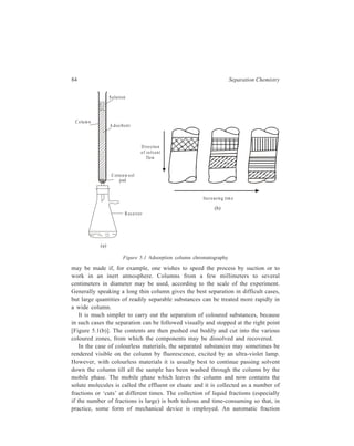 Adsorption Column Chromatography 85 
collector consists of a turntable in which a series of collection tubes are placed. 
The turntable is operated by an electrical device, and the receiver changes 
automatically after a given time or after a certain volume of the eluate has been 
delivered; at the same time provision is made for continuous feeding of the eluent 
(solvent) from a reservoir. If the chromatographic process has been effective, 
different collected fractions will each contain only one of the different components 
of the original sample. 
The procedure of removing the components of a mixture sequentially from the 
column by sweeping them through with the mobile phase, as described above, is 
known as elution. 
In the simplest case the eluent strength is kept constant during elution. This 
elution using throughout the same eluent (i.e. single solvent or mixed solvent of 
fixed composition) is called isocratic elution. 
‘Gradient elution’ is the procedure wherein the composition of the mobile phase 
is progressively varied throughout the elution process. For example, if the solvent 
used is a mixture of ethyl alcohol and water, its composition is varied continuously 
with time from pure water to pure alcohol. 
In the similar procedure of ‘stepwise elution’ the conditions under which elution 
is carried out are changed at predetermined intervals rather than progressively. 
Besides ‘elution analysis’ there are two other procedures of separating and 
removing the various components of the given mixture from a column; these are 
‘frontal analysis’ and ‘displacement analysis’. 
In ‘frontal analysis’ the sample solution is continuously added to the stationary 
phase at the top of the column. During such addition a stage reaches when 
components of the given sample start emerging from the column, the beginning 
being made by the component which has the smallest ratio of distribution between 
the stationary phase and the mobile phase. Other components follow and exit from 
the column in order of increasing distribution ratio but not separated as well as in 
the elution method. 
In ‘displacement analysis’ the sample solution is added in one lot to the column 
packed with the stationary phase and this is followed by continuous addition of a 
solution of a substance which is more strongly attracted to the stationary phase 
than any of the sample components. Continuous addition of this solution moves the 
sample components down the column and these components leave the column in 
the order of their distribution ratios, but with much less overlap than in frontal 
analysis. 
Frontal analysis and displacement analysis are of secondary importance only in 
comparison with elution analysis and neither of these two methods has any 
advantage over elution, except in preparative-scale separations where quantities to 
be dealt with are large. 
The analytical part of the chromatographic experiment can be performed on the 
individual eluate fractions which have been collected at various time intervals of 
 