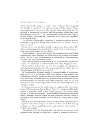86 Separation Chemistry 
the separation process; this process, though tedious in practice is usually accurate. 
Alternatively, as is the usual practice now, analysis of the column effluent with 
regard to identification and quantitative estimation of the different sample 
components exiting from the column at various intervals can be carried out during 
the experiment by use of proper instrumentation, alongside of making collection 
of the eluate fractions. The changes indicated by the detector employed in the 
instrumentation system used are recorded on a chart recorder by a pen recorder 
coupled to the detector. The recorded plot of the detector response as a function 
of time or mobile phase volume is called a chromatogram. Detectors used in liquid 
chromatography are detailed in Chapter 6. 
5.2 Applications of Adsorption Column Chromatography 
Although developments in the field of chromatography since Tswett’s work with 
a simple column have brought about a revolution in experimental techniques, 
conventional adsorption column chromatography still keeps its importance in its 
gravitational arrangement, owing to its simple working technique and large 
capacity. 
Since the strength of adsorption is generally characteristic of functional groups 
in organic compounds, LSC is particularly useful in separating classes of 
compound. Adsorption chromatography has been widely used in the separations of 
phenols and amines. For amines, alumina is usually preferred since amines are 
basic and tend to be very strongly absorbed on silica which is acidic. On the other 
hand, acidic compounds such as phenols are chromatographed better on silica 
rather than on alumina. 
From amongst the numerous applications of adsorption column chromatography, 
an interesting example is provided by the separation of a mixture of two 
enantiomers into its constituents whose separation cannot be carried out by the 
other usual physical methods like fractional crystallization or fractional distillation. 
A well-known illustration of the separation of enantiomers without their having to 
be converted into diastereoisomers by chemical reaction with optically active acids 
is the resolution of Troger’s base, effected by V. Prelog and P. Wieland in 1944, 
N 
H3C CH 2 
CH2 
CH2 
N 
CH3 
, 
using adsorption column chromatography. The method is based on selective 
adsorption by natural asymmetric materials. 
Attempted resolution of Troger’s base by Prelog and Wieland with optically 
active acids was only partially successful, for the diamine is a relatively weak base 
and it also rapidly reverts into the dl-racemic mixture in acid solution. When the 
 