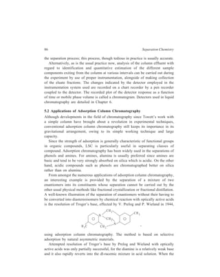 Adsorption Column Chromatography 87 
base was adsorbed on specially ground d-lactose hydrate and the column eluted 
with petroleum ether, initial fractions were dextrorotatory, intermediate fractions 
optically inactive, and terminal fractions levorotatory. 
In a modified procedure, an optically inactive adsorbent (such as alumina) has 
been coated with a thin layer of an optically active substance. Resolution of 
dl-mandelic acid is an example of separation belonging to this category. 
In another procedure the racemic mixture is converted into a mixture of 
diastereoisomers (by reaction with an optically active compound) which is then 
chromatographed on a column of an optically inactive adsorbent to separate the 
diastereoisomers. 
Two such closely related compounds as cis and trans isomers of azobenzene 
have been separated by exploiting the difference in polarities of the two isomers. 
It has already been mentioned earlier that as the polarity of a sample component 
increases, its retention time on an LSC column also increases. Thus, cis-azobenzene 
(I), which is the more polar one of the two azobenzenes, is retained 
on the chromatographic column longer than trans-isomer (II) whereby separation 
of the two geometrical isomers results. 
N 
N 
I 
N 
N 
II 
cis-Azobenzene trans-Azobenzene 
Compounds with higher molecular weights are retained on the column longer 
than those having lower lower molecular weights if a series is considered in which 
compounds have nearly identical polarities e.g. if the compounds have the same 
functional groups attached in the same way. This observation is in accordance with 
Traub’s rule which states that the adsorption on an LSC column increases with 
increasing molecular weight for a homogeneous series of compounds. This is 
exemplified by the very important separation of mixtures of hydrocarbons in 
petroleum as given below. 
In a typical separation of a petroleum fraction containing C18–C25 hydro-carbons, 
an initial silica gel column is used to separate aromatics from paraffins 
and cycloparaffins. The aromatics are then chromatographed on an alumina 
column to separate them into groups containing one, two and three rings. Under 
appropriate conditions, silica gel can separate (i) olefines, paraffins, cycloparaffins 
 