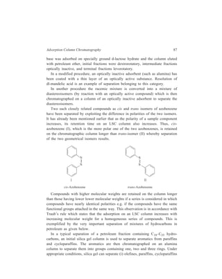 88 Separation Chemistry 
and aromatics, (ii) mono-olefines from di-olefines, (iii) mono-olefines from 
aromatics and (iv) some acyclic mono-olefines from cyclic mono-olefines. 
Separation of mixtures of saturated hydrocarbons has been effected on silica gel 
or charcoal. Alcohols, phenols, aldehydes and ketones, acids, esters and lactones, 
amines, nitro compounds, azo compounds, halogen and sulphur compounds, sugars 
and glycosides, alkaloids, natural dyes, vitamins, harmones, antibiotics etc. have 
been separated under appropriate conditions. 
Decreased adsorption of a sample group, X, which is close to a fairly large 
group, Y (probably due to the interference of Y with the close approach of X to 
an adsorbent site), has been exploited in some separations. For example, the ortho 
alkyl phenol derivatives are less strongly adsorbed on silica than para isomers and 
the difference in adsorption energies increases with the effective size of the alkyl 
group. An interesting reverse steric blocking effect has been reported in the 
adsorption of pyrrole derivatives on alumina. Bulky groups close to the nitrogen 
increase adsorption. This is attributed to the fact that acidity of these compounds 
is increased when the NH bond is strained. 
Ortho di-substituted benzenes, capable of H bonding (e.g. di-amino or di-hydroxy 
benzene) are generally less strongly adsorbed on silica than their non-H 
bonding isomers. 
The decomposition of some addition compounds of aromatic hydrocarbons 
(formed with picric acid, styphnic acid or trinitrobenzene) on an adsorbent column 
has been made use of for the preparation of pure hydrocarbons for spectral 
analysis. For example, chamazulene trinitrobenzene addition compound 
decomposes on alumina column. The pure hydrocarbon released is eluted with 
petroleum ether, leaving behind trinitrobenzene (which has high affinity for 
alumina) in the upper part of the column. This again can be eluted with more polar 
solvents. 
Practical examples have also been reported in the use of specific adsorbents 
(e.g. preparation of silica gel with specific affinity for methyl orange). Such an 
approach involves preparation of the adsorbent in the presence of the concerned 
specific substance. Chromatography of a mixture of related substances has shown 
that there is a certain specificity for the substance in the presence of which the 
adsorbent was prepared. 
Use has also been made of polar adsorbents (such as silica gel) modified by 
incorporating a complexing agent into the adsorbent. For example, separation of 
olefinic hydrocarbons from saturated hydrocarbons is improved when silica gel 
impregnated with AgNo3 is used. 
Localized adsorption, or the existence of discrete adsorption sites that are a ‘fit’ 
for the molecule being adsorbed, also plays an important part in selectivity, 
particularly in the separation of isomers. This high level of selectivity is 
exemplified by the separation of positional isomers e.g. meta and para 
 