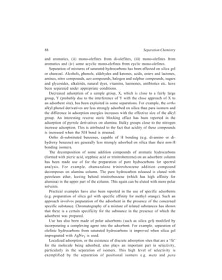 Adsorption Column Chromatography 89 
dibromobenzenes, on silica gel which has polar Si—OH adsorption sites. Because 
of the differences in molecular geometry, the para isomer is able to interact with 
two surface—OH groups, whereas the meta isomer can only interact with one and 
is less strongly retained. 
Several cases of application of liquid-solid adsorption chromatography in the 
inorganic field have also been reported. The otherwise tedious separation in 
Inorganic Chemistry of the ions Li+, Na+, K+ and Mg2+ when present together in 
a solution can be effected in the usual manner of adsorption column 
chromatography using purified silica gel G as the adsorbent and employing the 
mixed solvent, ethanol-acetic acid, for eluting the column. Similarly, separation of 
a mixture [e.g. SbCl3, AsCl3 and Bi(NO3)3], consisting of various cations and 
anions, has been carried out by liquid-solid column chromatography using alumina 
in the presence of tartaric acid. It is, however, to be stressed that these separations 
are not governed by adsorption effects alone. Effects such as fractional 
precipitation, hydrolysis or complex formation are possible. 
Use of organic adsorbents such as 8-hydroxy quinoline has also been suggested 
for the separation of inorganic compounds. 
 
 