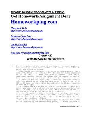 Get Homework/Assignment Done
Homeworkping.com
Homework Help
https://www.homeworkping.com/
Research Paper help
https://www.homeworkping.com/
Online Tutoring
https://www.homeworkping.com/
click here for freelancing tutoring sites
Chapter 20
Working Capital Management
20-1 The CCC is defined as the number of days between a company’s paying for
some product or service that it sells and the receipt of cash from the
sale of the product or service.
Other things held constant, it is better to have a shorter than a
longer CCC, because the lower the CCC, the less the firm’s investment
in working capital. With less working capital, total capital
requirement decline, causing the dollar cost of capital to decline.
This increases net income and the value of the firm.
As shown in the BOC model, the illustrative company’s inventory
conversion period is 28 days, its receivables collection period (or
DSO) is 20 days, and its payables deferral period is 28 days, resulting
in a CCC of 20 days.
The company has a $380 million cost of goods sold, or $380/360 =
$1.0556 per day. With a 20 day CCC, its average investment in working
capital is 20($1.0556) = $21.11 million. With a 10% cost of capital,
the cost of carrying working capital is $2.11 million.
If the CCC could be reduced by 5 days, to 15 days, the average
working capital balance would be 15($1.0556) = $15.83 million, with a
carrying cost of $1.58 million. Thus, the savings would be $2.11
million - $1.58 million = $530,000.
The kinds of actions that companies take to shorten their CCC’s
include speeding up the manufacturing process, offering discounts or
Answers and Solutions: 20 - 1
ANSWERS TO BEGINNING-OF-CHAPTER QUESTIONS
 