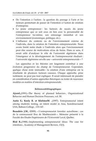 Les Cahiers du Cread, vol. 33 - n° 121 - 2017
95
 De l’intention à l’action : la question du passage à l’acte et les
facteurs permettant de passer de l’intention à l’action de création
d’entreprise.
 Le jeune entrepreneur : les facteurs de succès du jeune
entrepreneur que ce soit ceux en lien avec la personnalité de
l’entrepreneur lui-même, son entourage immédiat et son
environnement (économique, politique, etc.).
 L’influence du contexte ou de l’environnement externe de
l’individu, dans la création de l’intention entrepreneuriale. Nous
avons limité notre étude à l’individu alors que l’environnement
peut être source de motivations et/ou de freins. Dans ce sens, il
serait utile d’analyser le rôle de l’université algérienne dans
l’émergence et le développement de l’entrepreneuriat étudiant :
l’université algérienne est-elle une « université entrepreneuriale » ?
Les approches et les théories ont largement contribué à une
évolution progressive du champ de l’entrepreneuriat. Cependant,
quelque chose reste immuable : la création d’une entreprise est la
résultante de plusieurs facteurs causaux. Chaque approche, prise
isolément, ne peut pas tout expliquer. Il serait intéressant de prendre
en considération d’autres approches théoriques ou tester de nouveaux
modèles en matière d’intention entrepreneuriale.
Référencesbibliographiques
AjzenI.,(1991).«The theory of planned behavior», Organizational
Behavior and Human Decision Processes, vol. 50.
Autio E.; Keely R. et KlofstenM. ,(1997). Entrepreneurial intent
among students: testing, an intent model in Asia, Scandinaviaand
USA, Babson College , 133-147.
Beaudoin J.M., (2009). « L’entrepreneuriat forestier autochtone : cas
de la communauté Ilnu de Mashteuiatsh ». Mémoire présenté à la
Faculté des Etudes Supérieures de l’Université Laval, Québec.
Bird B.,(1988).«Implementing entrepreneurial Ideas: The case for
intention», Academy of Management Review, 13(3).
 