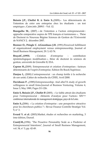 Les Cahiers du Cread, vol. 33 - n° 121 - 2017
96
Boissin J.P., Chollet B. & Emin S.,(2009).« Les déterminants de
l'intention de créer une entreprise chez les étudiants : un test
empirique», Cairn.info ,2009/1 - Vol. 12.
Bourguiba M., (2007). « de l’intention a l’action entrepreneuriale :
approche comparative aupres de TPE français et tunisiennes », Thèse
de Doctorat ès Nouveau Régime Sciences de Gestion de l’Université
de NANCY 2, décembre 2007.
Brenner O., Pringle C. &Greenhaus J.H. (1991).Perceived fulfillment
of organizational employment versus entrepreneurship, Journal of
Small Business Management, 29: 3, 62-74.
BruyatC.,(1993). « Création d’entreprise : contribution
épistémologiques modélisation », thèse de doctorat ès sciences de
gestion, université de Grenoble II, ESA.
Capron H.,(2009). Entrepreneuriat et création d’entreprises : facteurs
déterminants de l’esprit d’entreprise. Edition De Boeck Supérieur.
Danjou I., (2000).L’entrepreneuriat : un champ fertile à la recherche
de son unité, Cahier de recherche du CDEE, Avril 2000.
Davidsson P. ,(1989).Entrepreneurship- And after?A study of growth
willingness in small firms.Journal of Business Venturing, Volume 4,
Issue 3, May 1989, Pages 211-226.
Emin S, Boissin J.P., Chollet B (2005). « Le faible attrait des étudiants
pour l’entrepreneuriat : éléments d’analyse pour l’action» XIVème
conférenceinternationalede management stratégique, pays de laLoire.
Emin S.,(2006). « La création d’entreprise : une perspective attractive
pour les chercheurs publics ? » Revue Finance Contrôle Stratégie Vol.
9, n° 3.
Evrard Y. et al. (2003).Market, études et recherches en marketing, 3
ème édition, Dunod.
CrantJ.M.,(1996). "The Proactive Personality Scale as a Predictor of
Entrepreneurial Intentions", Journal of Small Business Management,
vol. 34, n° 3, pp. 42-49.
 