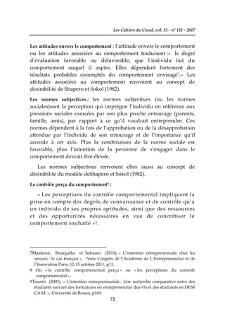 Les Cahiers du Cread, vol. 33 - n° 121 - 2017
72
Les attitudes envers le comportement : l’attitude envers le comportement
ou les attitudes associées au comportement traduisent :« le degré
d’évaluation favorable ou défavorable, que l’individu fait du
comportement auquel il aspire. Elles dépendent fortement des
résultats probables escomptés du comportement envisagé7.» Les
attitudes associées au comportement renvoient au concept de
désirabilité de Shapero et Sokol (1982).
Les normes subjectives : les normes subjectives (ou les normes
sociales)sont la perception qui imprègne l’individu en référence aux
pressions sociales exercées par son plus proche entourage (parents,
famille, amis), par rapport à ce qu’il voudrait entreprendre. Ces
normes dépendent à la fois de l’approbation ou de la désapprobation
attendue par l’individu de son entourage et de l’importance qu’il
accorde à cet avis. Plus la combinaison de la norme sociale est
favorable, plus l’intention de la personne de s’engager dans le
comportement devrait être élevée.
Les normes subjectives renvoient elles aussi au concept de
désirabilité du modèle deShapero et Sokol (1982).
Le contrôle perçu du comportement8 :
« Les perceptions du contrôle comportemental impliquent la
prise en compte des degrés de connaissance et de contrôle qu’a
un individu de ses propres aptitudes, ainsi que des ressources
et des opportunités nécessaires en vue de concrétiser le
comportement souhaité »9.
7Maalaoui, Bourguiba et Safraoui (2011), « L’intention entrepreneuriale chez les
seniors : le cas français », 7ème Congrès de l’Académie de L’Entrepreneuriat et de
l’Innovation Paris, 12-15 octobre 2011, p11.
8 Ou « le contrôle comportemental perçu » ou « les perceptions du contrôle
comportemental ».
9Tounés (2003), « L'intention entrepreneuriale : Une recherche comparative entre des
étudiants suivant des formations en entrepreneuriat (bac+5) et des étudiants en DESS
CAAE », Université de Rouen, p169.
 