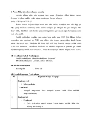 b. Proses Haber-Bosch (pembuatan amonia)
Amonia adalah salah satu senyawa yang sangat dibutuhkan dalam industri pupuk.
Senyawa ini dibuat melalui reaksi antara gas nitrogen dan gas hidrogen.
N2 (g) + 3H2 (g) → 2NH3 (g)
Reaksi tersebut berjalan sangat lambat pada suhu rendah, sedangkan pada suhu tinggi gas
NH3 yang dihasilkan cenderung terurai kembali menjadi gas nitrogen dan gas hidrogen. Atas
dasar itulah, diperlukan suatu kondisi yang memungkinkan agar reaksi dapat berlangsung cepat
pada suhu rendah.
Setelah melakukan penelitian yang cukup lama, pada tahun 1905 Fritz Haber berhasil
menemukan cara membuat gas NH3 yang efisien, yaitu dengan menambahkan katalis berupa
serbuk besi (besi plus). Katalisator ini dibuat dari besi yang dicampur dengan sedikit kalium
oksida dan alumunium. Penambahan katalisator Fe tersebut menyebabkan produksi gas amonia
dapat berlangsung efektif pada suhu 500oC. Proses ini selanjutnya dikenal dengan Proses Haber.
VI. Model dan Metode Pembelajaran
Model Pembelajaran: Model Pembelajaran Kooperatif
Metode Pembelajaran: Ceramah, diskusi informasi.
VII.Media Pembelajaran
- Power point - Papan tulis
VII. Langkah-langkah Pembelajaran
No Kegiatan Belajar Mengajar
1 Kegiatan awal
1. Salam pembuka
- Apersepsi
1. Menggali pengetahuan siswa mengenai peranan katalis dalam makhluk
hidup dan industry.
2 Kegiatan inti
- Eksplorasi
1. Guru menjelaskan materi peranan katalis dalam makhluk hidup dan
industry secara singkat.
 