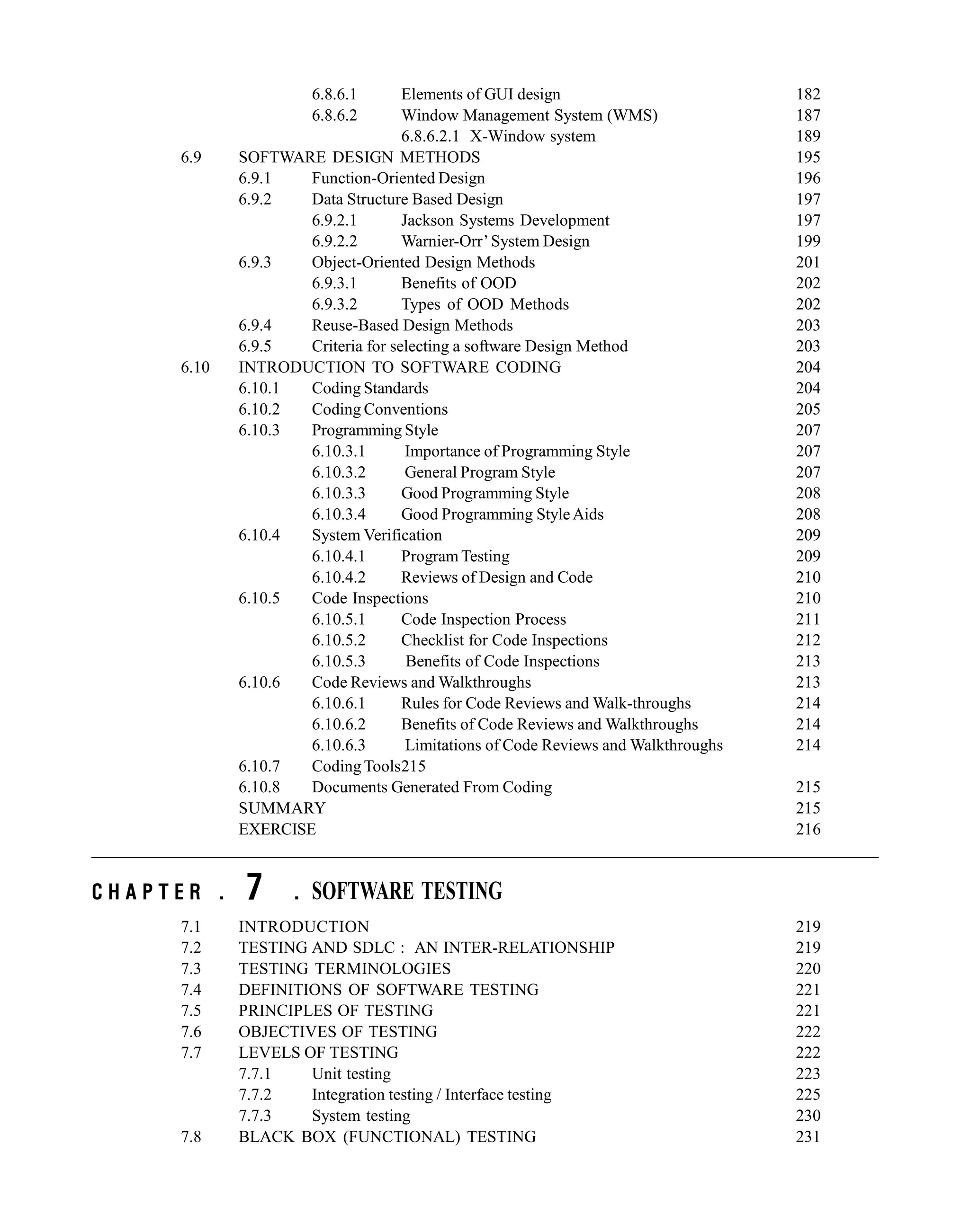 6.8.6.1 Elements of GUI design 182
6.8.6.2 Window Management System (WMS) 187
6.8.6.2.1 X-Window system 189
6.9 SOFTWARE DESIGN METHODS 195
6.9.1 Function-Oriented Design 196
6.9.2 Data Structure Based Design 197
6.9.2.1 Jackson Systems Development 197
6.9.2.2 Warnier-Orr’System Design 199
6.9.3 Object-Oriented Design Methods 201
6.9.3.1 Benefits of OOD 202
6.9.3.2 Types of OOD Methods 202
6.9.4 Reuse-Based Design Methods 203
6.9.5 Criteria for selecting a software Design Method 203
6.10 INTRODUCTION TO SOFTWARE CODING 204
6.10.1 Coding Standards 204
6.10.2 Coding Conventions 205
6.10.3 Programming Style 207
6.10.3.1 Importance of Programming Style 207
6.10.3.2 General Program Style 207
6.10.3.3 Good Programming Style 208
6.10.3.4 Good Programming StyleAids 208
6.10.4 System Verification 209
6.10.4.1 Program Testing 209
6.10.4.2 Reviews of Design and Code 210
6.10.5 Code Inspections 210
6.10.5.1 Code Inspection Process 211
6.10.5.2 Checklist for Code Inspections 212
6.10.5.3 Benefits of Code Inspections 213
6.10.6 Code Reviews and Walkthroughs 213
6.10.6.1 Rules for Code Reviews and Walk-throughs 214
6.10.6.2 Benefits of Code Reviews and Walkthroughs 214
6.10.6.3 Limitations of Code Reviews and Walkthroughs 214
6.10.7 Coding Tools215
6.10.8 Documents Generated From Coding 215
SUMMARY 215
EXERCISE 216
C H A P T E R . 7 . SOFTWARE TESTING
7.1 INTRODUCTION 219
7.2 TESTING AND SDLC : AN INTER-RELATIONSHIP 219
7.3 TESTING TERMINOLOGIES 220
7.4 DEFINITIONS OF SOFTWARE TESTING 221
7.5 PRINCIPLES OF TESTING 221
7.6 OBJECTIVES OF TESTING 222
7.7 LEVELS OF TESTING 222
7.7.1 Unit testing 223
7.7.2 Integration testing / Interface testing 225
7.7.3 System testing 230
7.8 BLACK BOX (FUNCTIONAL) TESTING 231
 