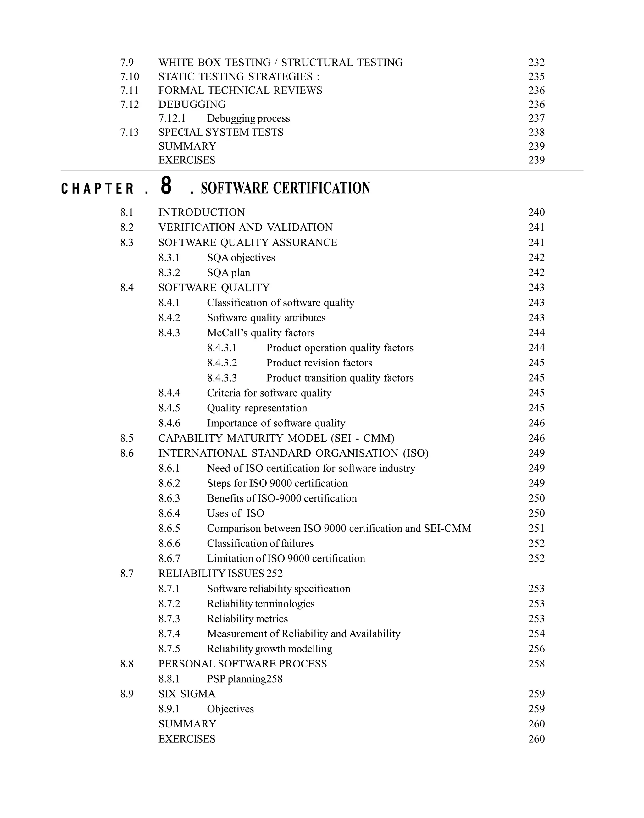7.9 WHITE BOX TESTING / STRUCTURAL TESTING 232
7.10 STATIC TESTING STRATEGIES : 235
7.11 FORMAL TECHNICAL REVIEWS 236
7.12 DEBUGGING 236
7.12.1 Debugging process 237
7.13 SPECIAL SYSTEM TESTS 238
SUMMARY 239
EXERCISES 239
C H A P T E R . 8 . SOFTWARE CERTIFICATION
8.1 INTRODUCTION 240
8.2 VERIFICATION AND VALIDATION 241
8.3 SOFTWARE QUALITY ASSURANCE 241
8.3.1 SQA objectives 242
8.3.2 SQA plan 242
8.4 SOFTWARE QUALITY 243
8.4.1 Classification of software quality 243
8.4.2 Software quality attributes 243
8.4.3 McCall’s quality factors 244
8.4.3.1 Product operation quality factors 244
8.4.3.2 Product revision factors 245
8.4.3.3 Product transition quality factors 245
8.4.4 Criteria for software quality 245
8.4.5 Quality representation 245
8.4.6 Importance of software quality 246
8.5 CAPABILITY MATURITY MODEL (SEI - CMM) 246
8.6 INTERNATIONAL STANDARD ORGANISATION (ISO) 249
8.6.1 Need of ISO certification for software industry 249
8.6.2 Steps for ISO 9000 certification 249
8.6.3 Benefits of ISO-9000 certification 250
8.6.4 Uses of ISO 250
8.6.5 Comparison between ISO 9000 certification and SEI-CMM 251
8.6.6 Classification of failures 252
8.6.7 Limitation of ISO 9000 certification 252
8.7 RELIABILITY ISSUES 252
8.7.1 Software reliability specification 253
8.7.2 Reliability terminologies 253
8.7.3 Reliability metrics 253
8.7.4 Measurement of Reliability and Availability 254
8.7.5 Reliability growth modelling 256
8.8 PERSONAL SOFTWARE PROCESS 258
8.8.1 PSP planning258
8.9 SIX SIGMA 259
8.9.1 Objectives 259
SUMMARY 260
EXERCISES 260
 