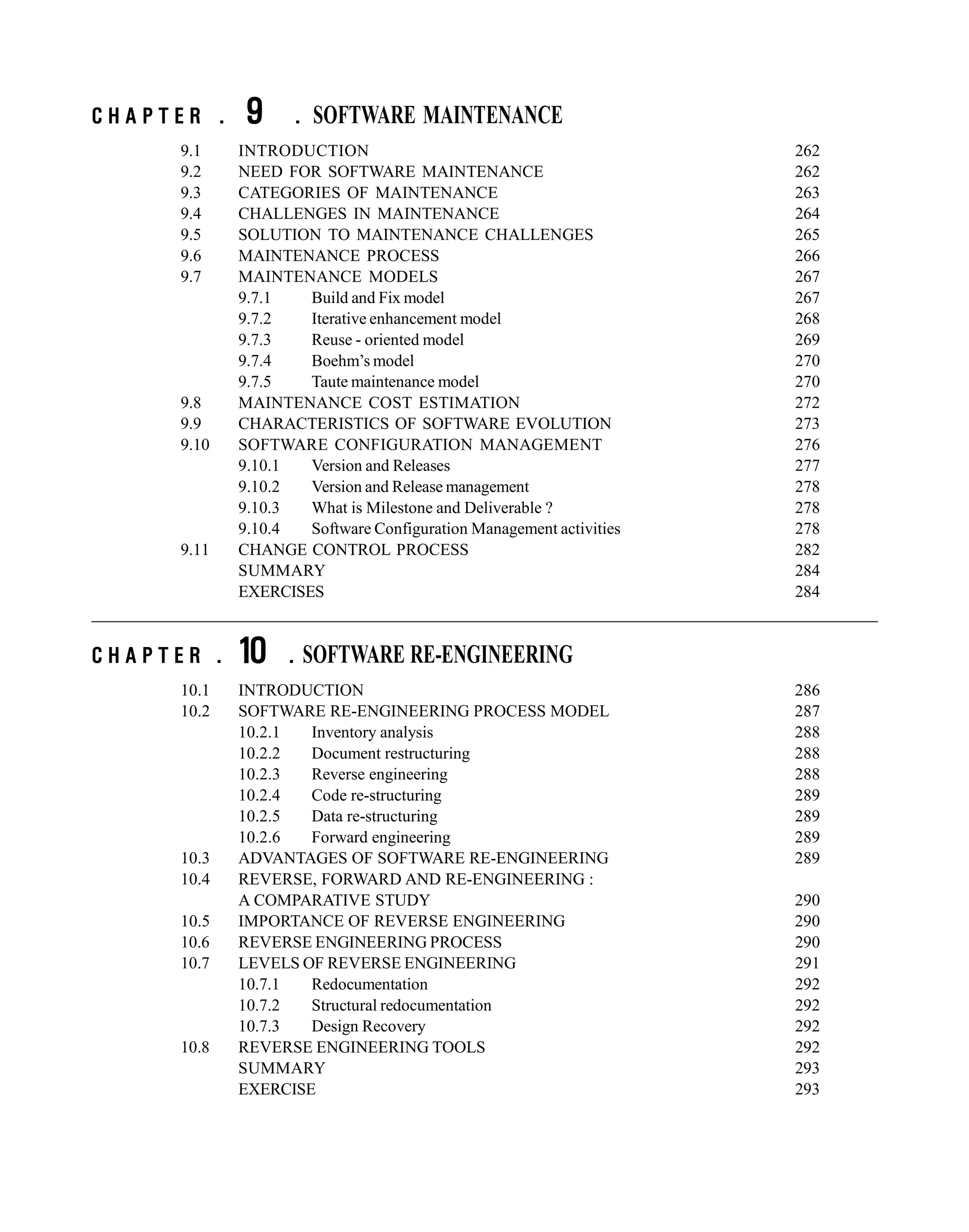 C H A P T E R . 9 . SOFTWARE MAINTENANCE
9.1 INTRODUCTION 262
9.2 NEED FOR SOFTWARE MAINTENANCE 262
9.3 CATEGORIES OF MAINTENANCE 263
9.4 CHALLENGES IN MAINTENANCE 264
9.5 SOLUTION TO MAINTENANCE CHALLENGES 265
9.6 MAINTENANCE PROCESS 266
9.7 MAINTENANCE MODELS 267
9.7.1 Build and Fix model 267
9.7.2 Iterative enhancement model 268
9.7.3 Reuse - oriented model 269
9.7.4 Boehm’s model 270
9.7.5 Taute maintenance model 270
9.8 MAINTENANCE COST ESTIMATION 272
9.9 CHARACTERISTICS OF SOFTWARE EVOLUTION 273
9.10 SOFTWARE CONFIGURATION MANAGEMENT 276
9.10.1 Version and Releases 277
9.10.2 Version and Release management 278
9.10.3 What is Milestone and Deliverable ? 278
9.10.4 Software Configuration Management activities 278
9.11 CHANGE CONTROL PROCESS 282
SUMMARY 284
EXERCISES 284
C H A P T E R . 10 . SOFTWARE RE-ENGINEERING
10.1 INTRODUCTION 286
10.2 SOFTWARE RE-ENGINEERING PROCESS MODEL 287
10.2.1 Inventory analysis 288
10.2.2 Document restructuring 288
10.2.3 Reverse engineering 288
10.2.4 Code re-structuring 289
10.2.5 Data re-structuring 289
10.2.6 Forward engineering 289
10.3 ADVANTAGES OF SOFTWARE RE-ENGINEERING 289
10.4 REVERSE, FORWARD AND RE-ENGINEERING :
A COMPARATIVE STUDY 290
10.5 IMPORTANCE OF REVERSE ENGINEERING 290
10.6 REVERSE ENGINEERING PROCESS 290
10.7 LEVELS OF REVERSE ENGINEERING 291
10.7.1 Redocumentation 292
10.7.2 Structural redocumentation 292
10.7.3 Design Recovery 292
10.8 REVERSE ENGINEERING TOOLS 292
SUMMARY 293
EXERCISE 293
 
