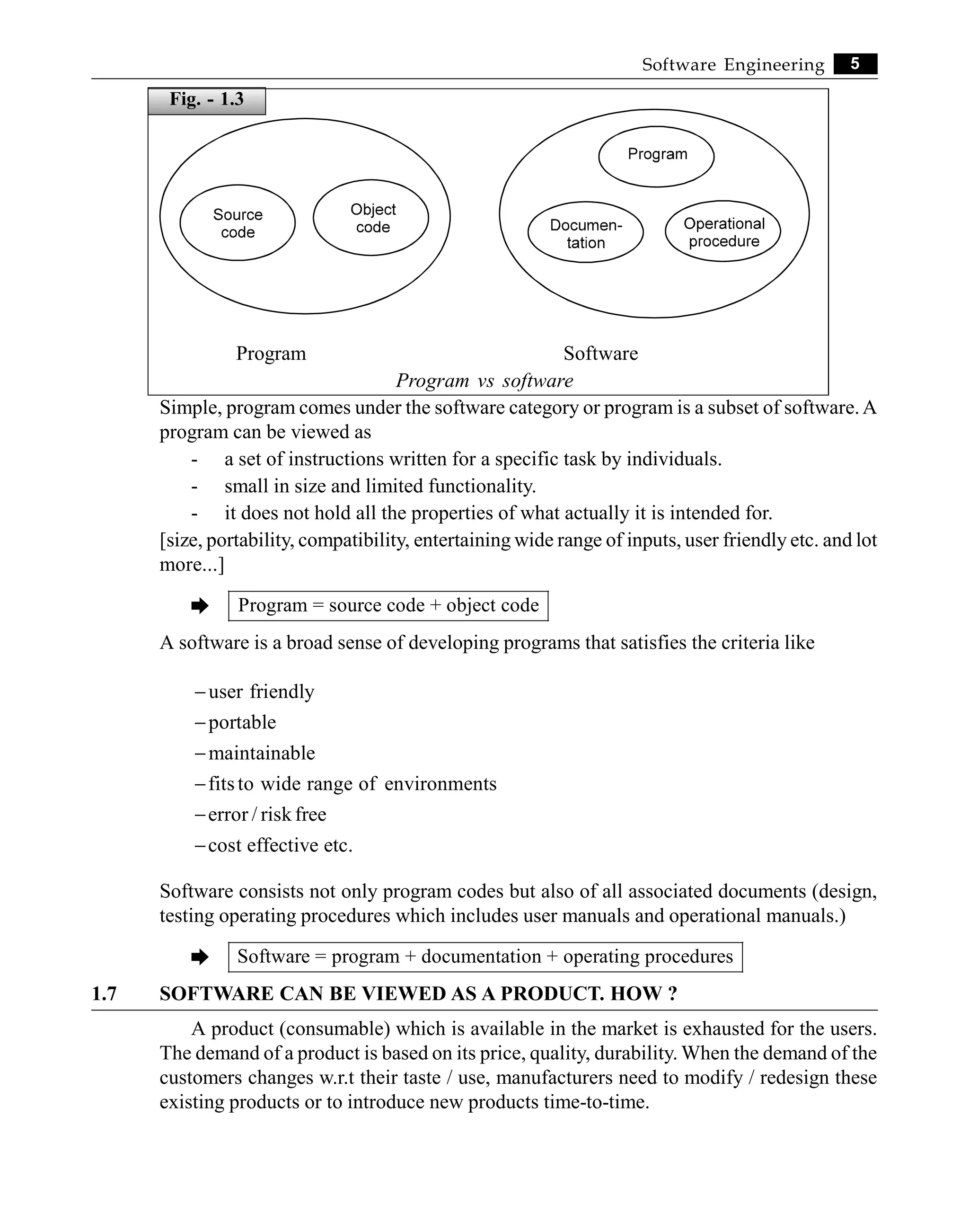 5
Software Engineering
Program Software
Program vs software
Simple, program comes under the software category or program is a subset of software.A
program can be viewed as
- a set of instructions written for a specific task by individuals.
- small in size and limited functionality.
- it does not hold all the properties of what actually it is intended for.
[size, portability, compatibility, entertaining wide range of inputs, user friendly etc. and lot
more...]
è Program = source code + object code
A software is a broad sense of developing programs that satisfies the criteria like
user friendly
portable
maintainable
fitsto wide range of environments
error / risk free
cost effective etc.
-
-
-
-
-
-
Software consists not only program codes but also of all associated documents (design,
testing operating procedures which includes user manuals and operational manuals.)
è Software = program + documentation + operating procedures
1.7 SOFTWARE CAN BE VIEWED AS A PRODUCT. HOW ?
A product (consumable) which is available in the market is exhausted for the users.
The demand of a product is based on its price, quality, durability. When the demand of the
customers changes w.r.t their taste / use, manufacturers need to modify / redesign these
existing products or to introduce new products time-to-time.
Fig. - 1.3
 