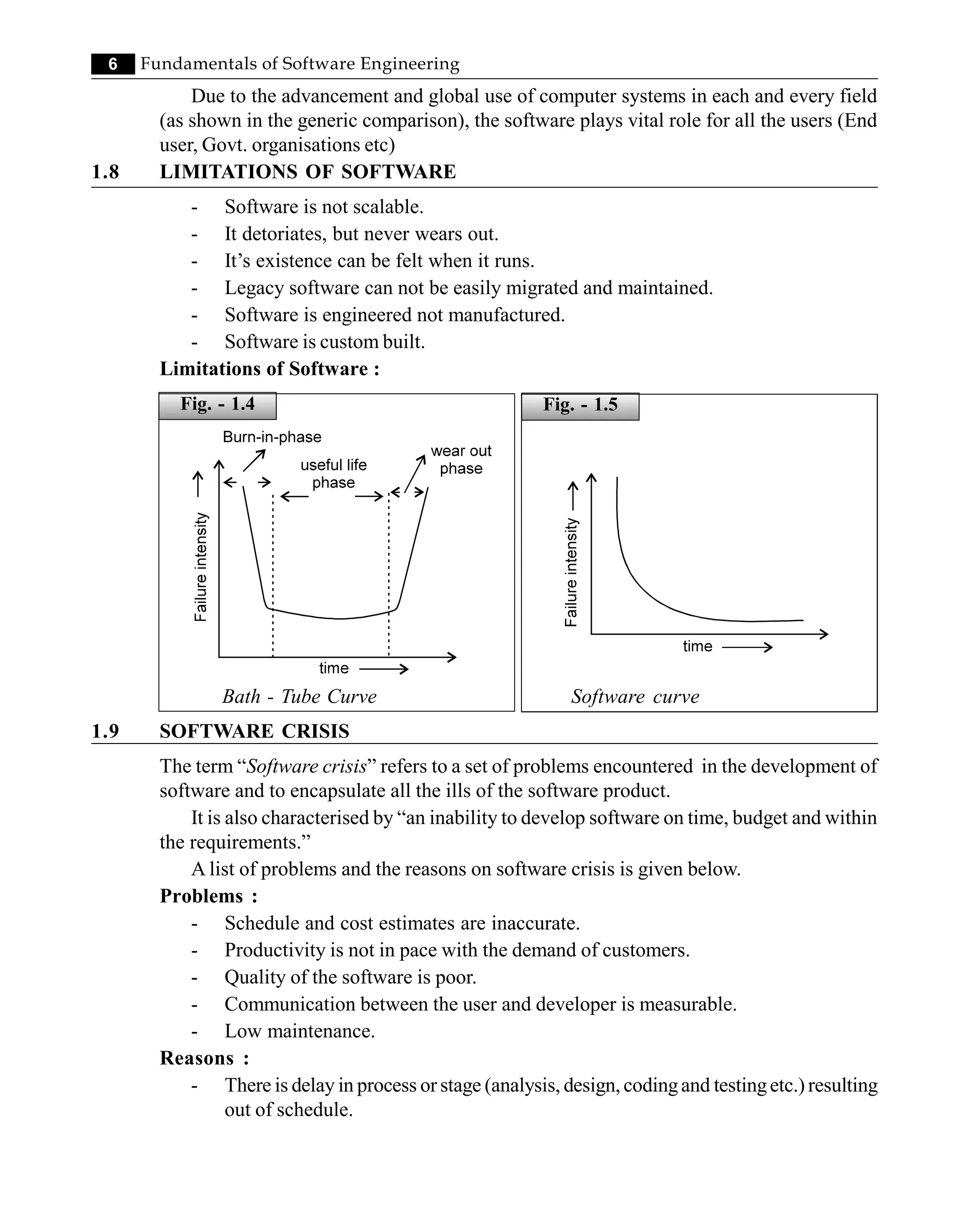 6 Fundamentals of Software Engineering
Due to the advancement and global use of computer systems in each and every field
(as shown in the generic comparison), the software plays vital role for all the users (End
user, Govt. organisations etc)
1.8 LIMITATIONS OF SOFTWARE
- Software is not scalable.
- It detoriates, but never wears out.
- It’s existence can be felt when it runs.
- Legacy software can not be easily migrated and maintained.
- Software is engineered not manufactured.
- Software is custom built.
Limitations of Software :
Fig. - 1.4
Bath - Tube Curve Software curve
1.9 SOFTWARE CRISIS
The term “Software crisis” refers to a set of problems encountered in the development of
software and to encapsulate all the ills of the software product.
It is also characterised by “an inability to develop software on time, budget and within
the requirements.”
A list of problems and the reasons on software crisis is given below.
Problems :
- Schedule and cost estimates are inaccurate.
- Productivity is not in pace with the demand of customers.
- Quality of the software is poor.
- Communication between the user and developer is measurable.
- Low maintenance.
Reasons :
- There is delay in process or stage (analysis, design, codingand testingetc.) resulting
out of schedule.
Fig. - 1.5
 