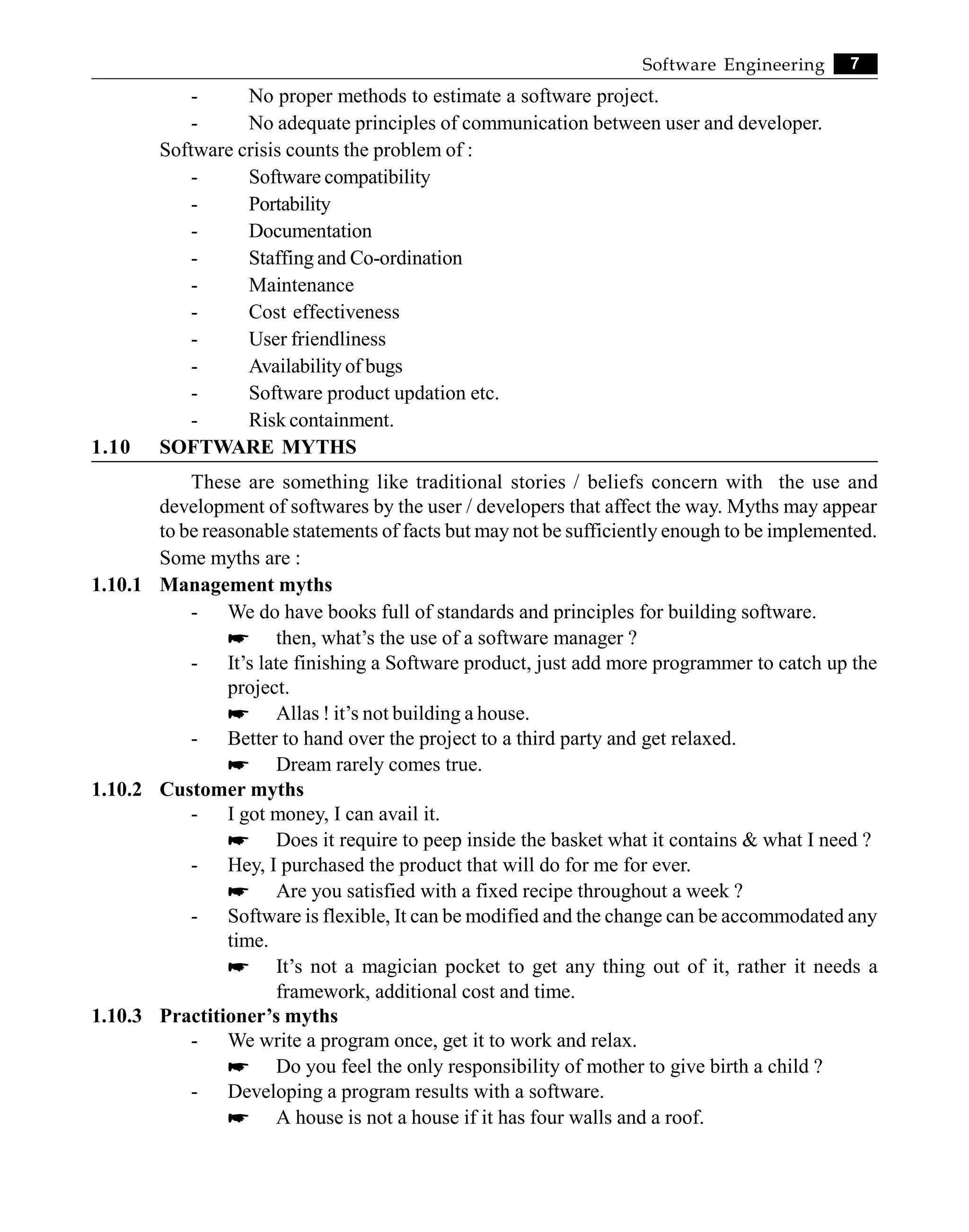 7
Software Engineering
- No proper methods to estimate a software project.
- No adequate principles of communication between user and developer.
Software crisis counts the problem of :
- Software compatibility
- Portability
- Documentation
- Staffing and Co-ordination
- Maintenance
- Cost effectiveness
- User friendliness
- Availability of bugs
- Software product updation etc.
- Risk containment.
1.10 SOFTWARE MYTHS
These are something like traditional stories / beliefs concern with the use and
development of softwares by the user / developers that affect the way. Myths may appear
to be reasonable statements of facts but may not be sufficiently enough to be implemented.
Some myths are :
1.10.1 Management myths
- We do have books full of standards and principles for building software.
* then, what’s the use of a software manager ?
- It’s late finishing a Software product, just add more programmer to catch up the
project.
* Allas ! it’s not building a house.
- Better to hand over the project to a third party and get relaxed.
* Dream rarely comes true.
1.10.2 Customer myths
- I got money, I can avail it.
* Does it require to peep inside the basket what it contains & what I need ?
- Hey, I purchased the product that will do for me for ever.
* Are you satisfied with a fixed recipe throughout a week ?
- Software is flexible, It can be modified and the change can be accommodated any
time.
* It’s not a magician pocket to get any thing out of it, rather it needs a
framework, additional cost and time.
1.10.3 Practitioner’s myths
- We write a program once, get it to work and relax.
* Do you feel the only responsibility of mother to give birth a child ?
- Developing a program results with a software.
* A house is not a house if it has four walls and a roof.
 