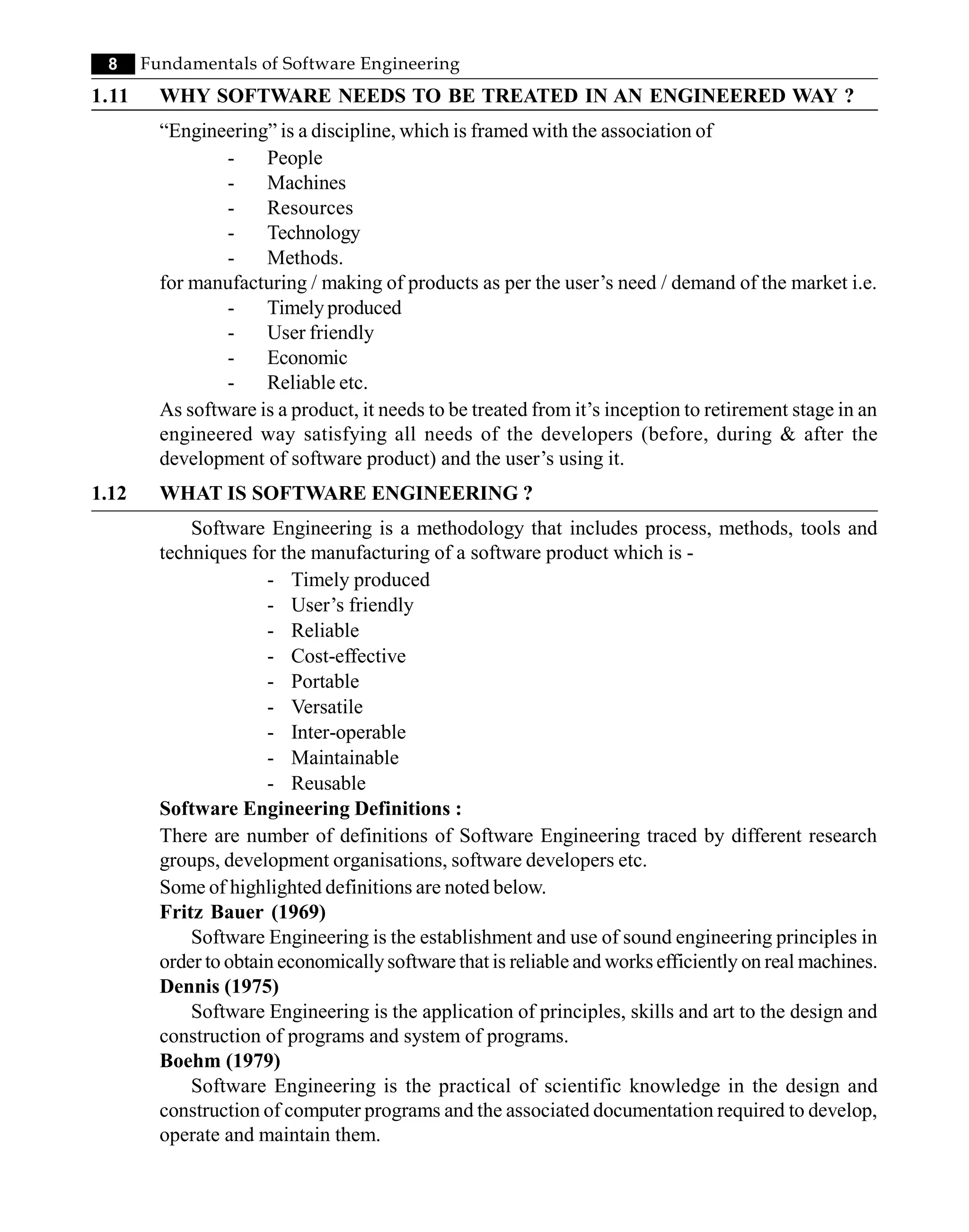 8 Fundamentals of Software Engineering
1.11 WHY SOFTWARE NEEDS TO BE TREATED IN AN ENGINEERED WAY ?
“Engineering” is a discipline, which is framed with the association of
- People
- Machines
- Resources
- Technology
- Methods.
for manufacturing / making of products as per the user’s need / demand of the market i.e.
- Timely produced
- User friendly
- Economic
- Reliable etc.
As software is a product, it needs to be treated from it’s inception to retirement stage in an
engineered way satisfying all needs of the developers (before, during & after the
development of software product) and the user’s using it.
1.12 WHAT IS SOFTWARE ENGINEERING ?
Software Engineering is a methodology that includes process, methods, tools and
techniques for the manufacturing of a software product which is -
- Timely produced
- User’s friendly
- Reliable
- Cost-effective
- Portable
- Versatile
- Inter-operable
- Maintainable
- Reusable
Software Engineering Definitions :
There are number of definitions of Software Engineering traced by different research
groups, development organisations, software developers etc.
Some of highlighted definitions are noted below.
Fritz Bauer (1969)
Software Engineering is the establishment and use of sound engineering principles in
order to obtain economicallysoftware that is reliable and works efficiently on real machines.
Dennis (1975)
Software Engineering is the application of principles, skills and art to the design and
construction of programs and system of programs.
Boehm (1979)
Software Engineering is the practical of scientific knowledge in the design and
construction of computer programs and the associated documentation required to develop,
operate and maintain them.
 
