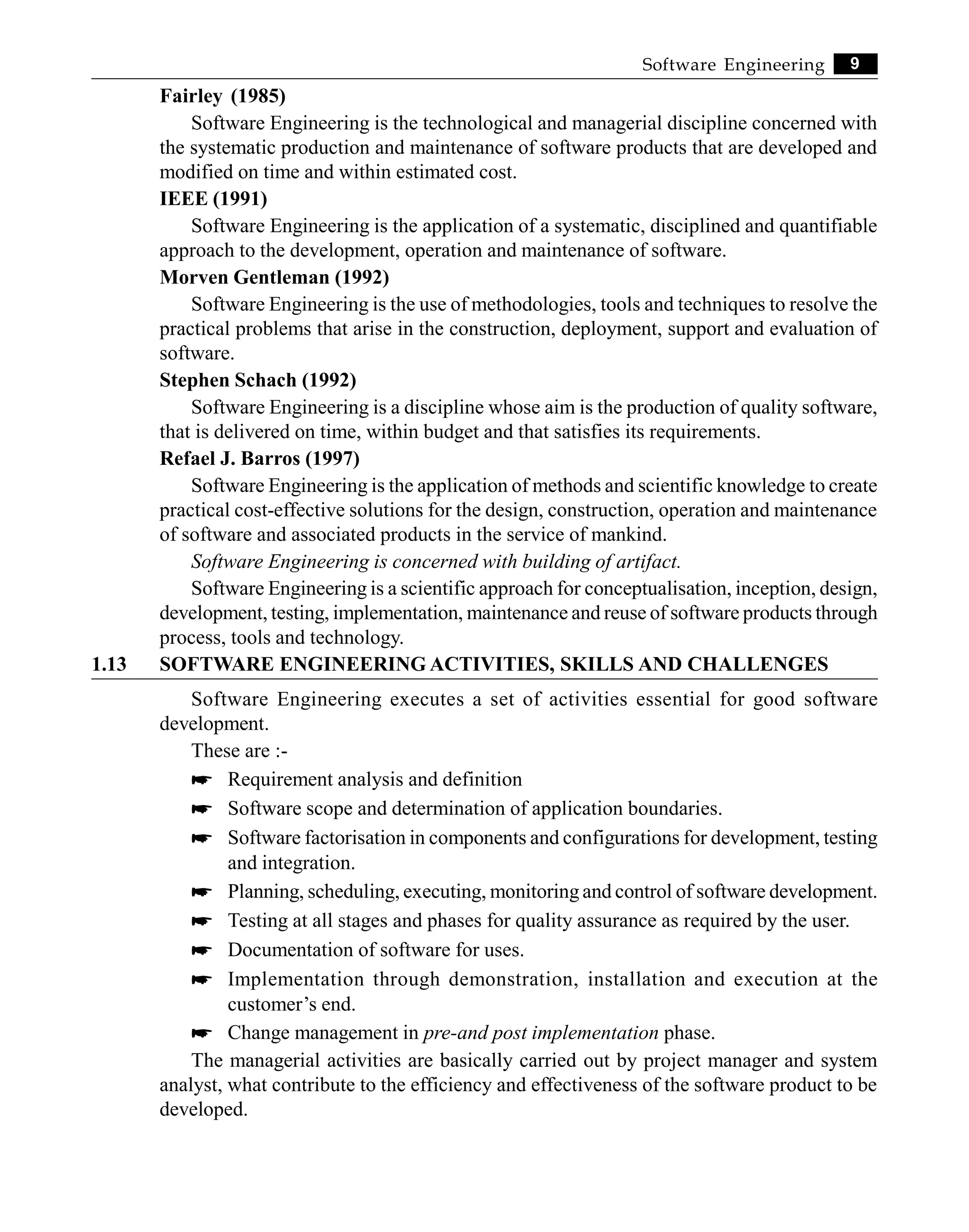 9
Software Engineering
Fairley (1985)
Software Engineering is the technological and managerial discipline concerned with
the systematic production and maintenance of software products that are developed and
modified on time and within estimated cost.
IEEE (1991)
Software Engineering is the application of a systematic, disciplined and quantifiable
approach to the development, operation and maintenance of software.
Morven Gentleman (1992)
Software Engineering is the use of methodologies, tools and techniques to resolve the
practical problems that arise in the construction, deployment, support and evaluation of
software.
Stephen Schach (1992)
Software Engineering is a discipline whose aim is the production of quality software,
that is delivered on time, within budget and that satisfies its requirements.
Refael J. Barros (1997)
Software Engineering is the application of methods and scientific knowledge to create
practical cost-effective solutions for the design, construction, operation and maintenance
of software and associated products in the service of mankind.
Software Engineering is concerned with building of artifact.
Software Engineering is a scientific approach for conceptualisation, inception, design,
development, testing, implementation, maintenance and reuse of software products through
process, tools and technology.
1.13 SOFTWARE ENGINEERING ACTIVITIES, SKILLS AND CHALLENGES
Software Engineering executes a set of activities essential for good software
development.
These are :-
* Requirement analysis and definition
* Software scope and determination of application boundaries.
* Software factorisation in components and configurations for development, testing
and integration.
* Planning, scheduling, executing, monitoring and control of software development.
* Testing at all stages and phases for quality assurance as required by the user.
* Documentation of software for uses.
* Implementation through demonstration, installation and execution at the
customer’s end.
* Change management in pre-and post implementation phase.
The managerial activities are basically carried out by project manager and system
analyst, what contribute to the efficiency and effectiveness of the software product to be
developed.
 