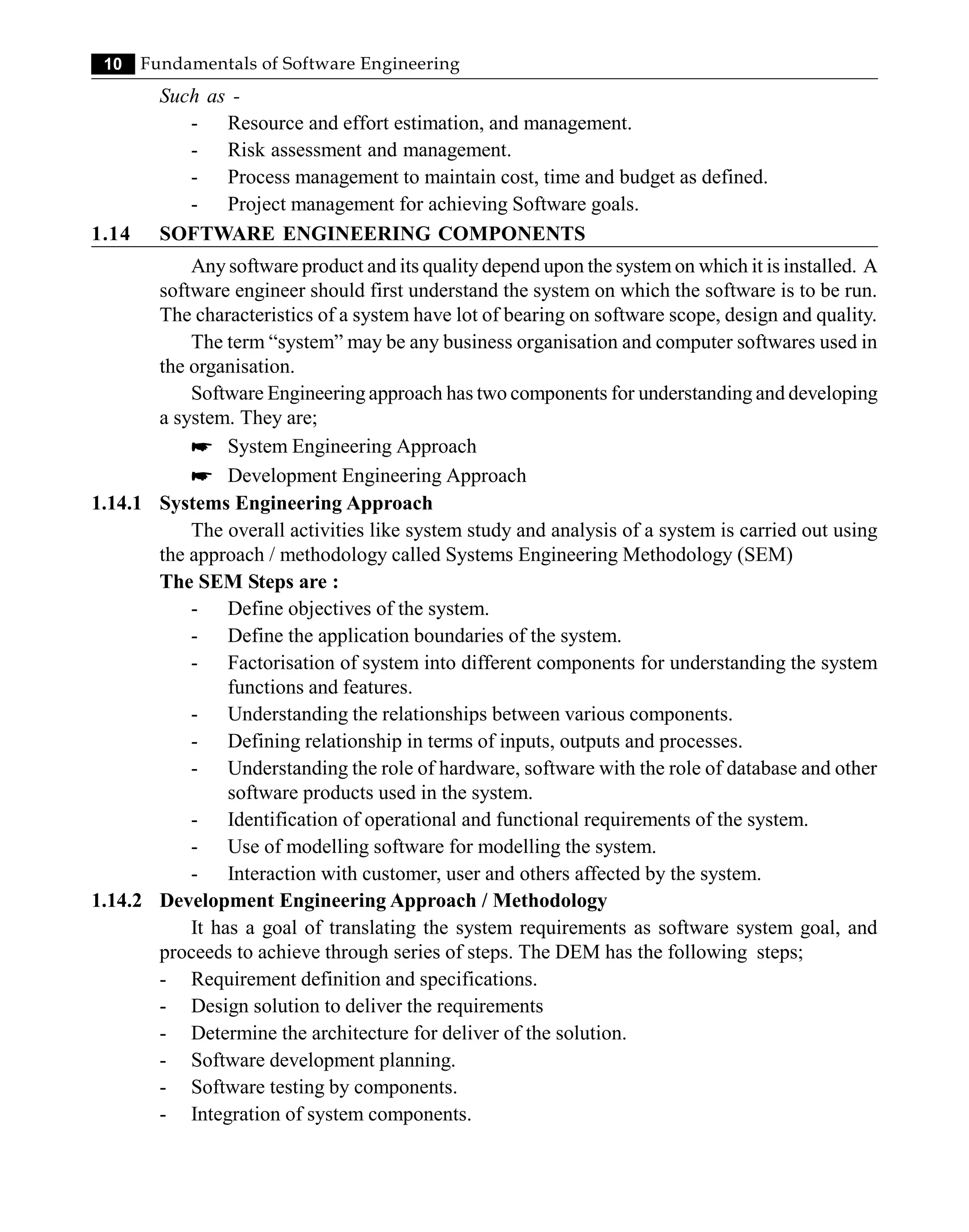 10 Fundamentals of Software Engineering
Such as -
- Resource and effort estimation, and management.
- Risk assessment and management.
- Process management to maintain cost, time and budget as defined.
- Project management for achieving Software goals.
1.14 SOFTWARE ENGINEERING COMPONENTS
Any software product and its quality depend upon the system on which it is installed. A
software engineer should first understand the system on which the software is to be run.
The characteristics of a system have lot of bearing on software scope, design and quality.
The term “system” may be any business organisation and computer softwares used in
the organisation.
Software Engineering approach has two components for understanding and developing
a system. They are;
* System Engineering Approach
* Development Engineering Approach
1.14.1 Systems Engineering Approach
The overall activities like system study and analysis of a system is carried out using
the approach / methodology called Systems Engineering Methodology (SEM)
The SEM Steps are :
- Define objectives of the system.
- Define the application boundaries of the system.
- Factorisation of system into different components for understanding the system
functions and features.
- Understanding the relationships between various components.
- Defining relationship in terms of inputs, outputs and processes.
- Understanding the role of hardware, software with the role of database and other
software products used in the system.
- Identification of operational and functional requirements of the system.
- Use of modelling software for modelling the system.
- Interaction with customer, user and others affected by the system.
1.14.2 Development Engineering Approach / Methodology
It has a goal of translating the system requirements as software system goal, and
proceeds to achieve through series of steps. The DEM has the following steps;
- Requirement definition and specifications.
- Design solution to deliver the requirements
- Determine the architecture for deliver of the solution.
- Software development planning.
- Software testing by components.
- Integration of system components.
 