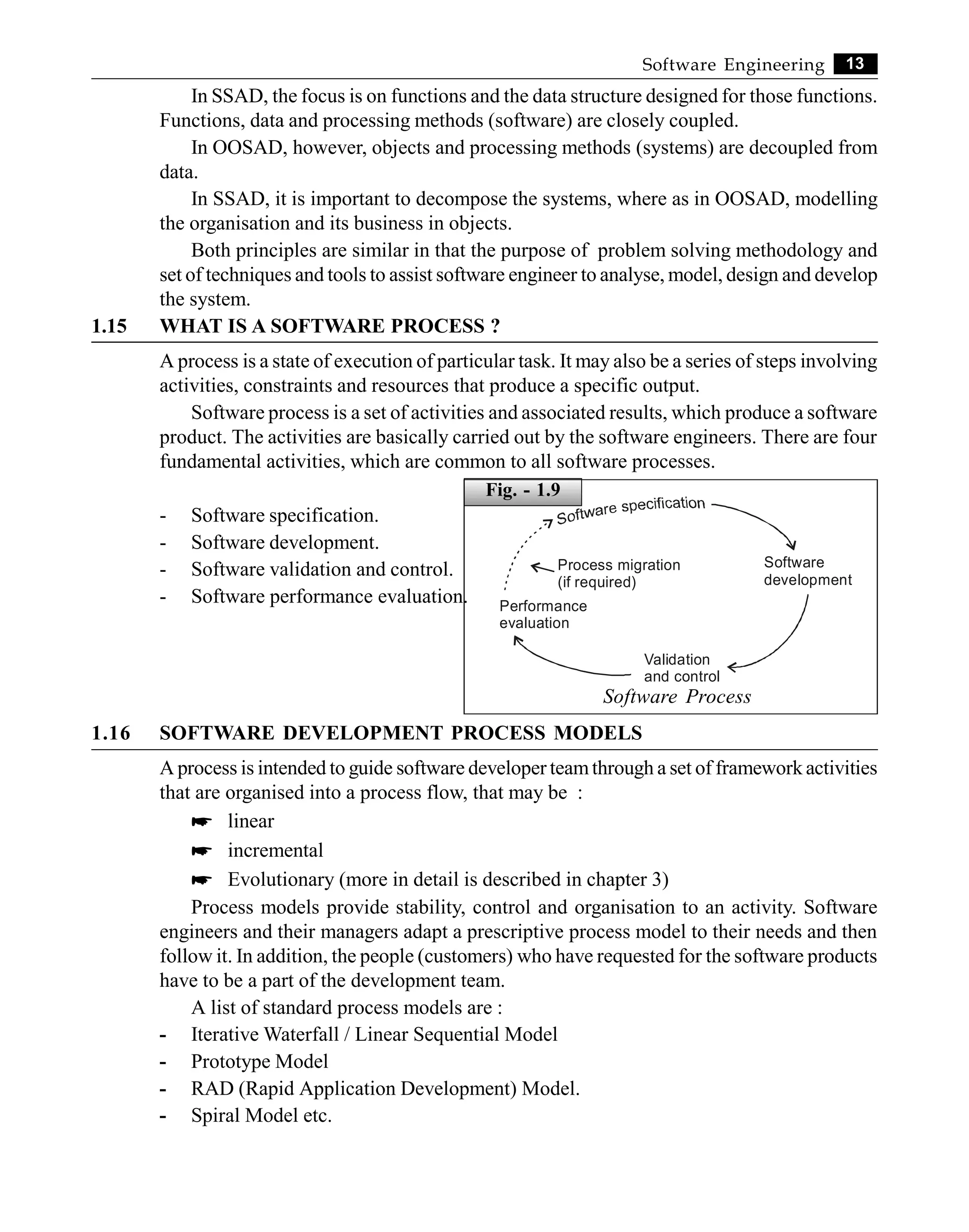 13
Software Engineering
In SSAD, the focus is on functions and the data structure designed for those functions.
Functions, data and processing methods (software) are closely coupled.
In OOSAD, however, objects and processing methods (systems) are decoupled from
data.
In SSAD, it is important to decompose the systems, where as in OOSAD, modelling
the organisation and its business in objects.
Both principles are similar in that the purpose of problem solving methodology and
set of techniques and tools to assist software engineer to analyse, model, design and develop
the system.
1.15 WHAT IS A SOFTWARE PROCESS ?
A process is a state of execution of particular task. It may also be a series of steps involving
activities, constraints and resources that produce a specific output.
Software process is a set of activities and associated results, which produce a software
product. The activities are basically carried out by the software engineers. There are four
fundamental activities, which are common to all software processes.
- Software specification.
- Software development.
- Software validation and control.
- Software performance evaluation.
Process migration
(if required)
Performance
evaluation
Validation
and control
Software
development
Software Process
1.16 SOFTWARE DEVELOPMENT PROCESS MODELS
A process is intended to guide software developer teamthrough a set of framework activities
that are organised into a process flow, that may be :
* linear
* incremental
* Evolutionary (more in detail is described in chapter 3)
Process models provide stability, control and organisation to an activity. Software
engineers and their managers adapt a prescriptive process model to their needs and then
follow it. In addition, the people (customers) who have requested for the software products
have to be a part of the development team.
A list of standard process models are :
- Iterative Waterfall / Linear Sequential Model
- Prototype Model
- RAD (Rapid Application Development) Model.
- Spiral Model etc.
Fig. - 1.9
 
