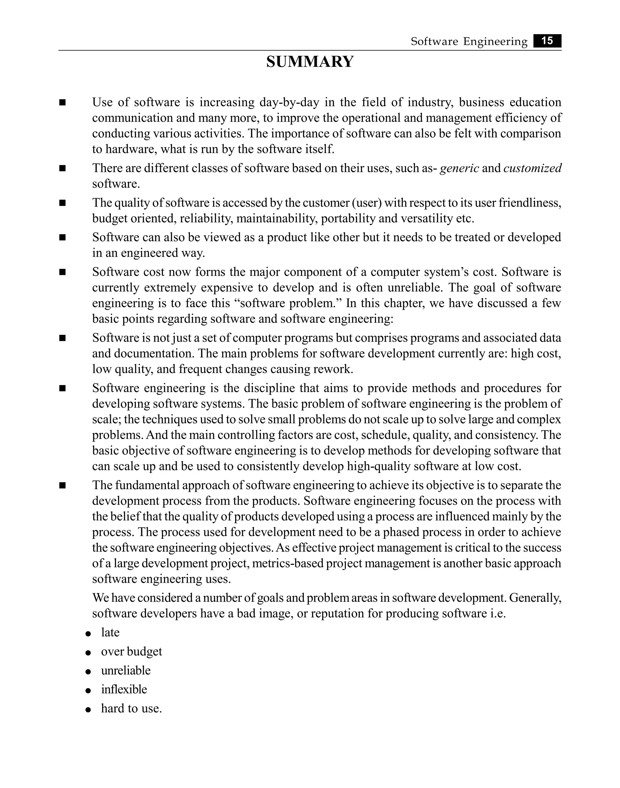 15
Software Engineering
SUMMARY
n Use of software is increasing day-by-day in the field of industry, business education
communication and many more, to improve the operational and management efficiency of
conducting various activities. The importance of software can also be felt with comparison
to hardware, what is run by the software itself.
n There are different classes of software based on their uses, such as- generic and customized
software.
n The quality of software is accessed by the customer (user) with respect to its user friendliness,
budget oriented, reliability, maintainability, portability and versatility etc.
n Software can also be viewed as a product like other but it needs to be treated or developed
in an engineered way.
n Software cost now forms the major component of a computer system’s cost. Software is
currently extremely expensive to develop and is often unreliable. The goal of software
engineering is to face this “software problem.” In this chapter, we have discussed a few
basic points regarding software and software engineering:
n Software is not just a set of computer programs but comprises programs and associated data
and documentation. The main problems for software development currently are: high cost,
low quality, and frequent changes causing rework.
n Software engineering is the discipline that aims to provide methods and procedures for
developing software systems. The basic problem of software engineering is the problem of
scale; the techniques used to solve small problems do not scale up to solve large and complex
problems.And the main controlling factors are cost, schedule, quality, and consistency. The
basic objective of software engineering is to develop methods for developing software that
can scale up and be used to consistently develop high-quality software at low cost.
n The fundamental approach of software engineering to achieve its objective is to separate the
development process from the products. Software engineering focuses on the process with
the belief that the quality of products developed using a process are influenced mainly by the
process. The process used for development need to be a phased process in order to achieve
the software engineering objectives.As effective project management is critical to the success
of a large development project, metrics-based project management is another basic approach
software engineering uses.
We have considered a number of goals and problemareas in software development. Generally,
software developers have a bad image, or reputation for producing software i.e.
l late
l over budget
l unreliable
l inflexible
l hard to use.
 