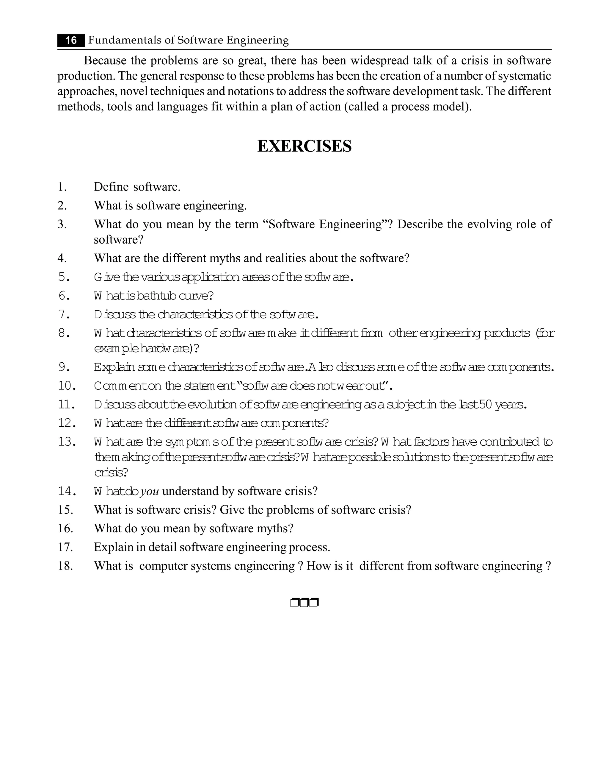 16 Fundamentals of Software Engineering
Because the problems are so great, there has been widespread talk of a crisis in software
production. The general response to these problems has been the creation of a number of systematic
approaches, novel techniques and notations to address the software development task. The different
methods, tools and languages fit within a plan of action (called a process model).
EXERCISES
1. Define software.
2. What is software engineering.
3. What do you mean by the term “Software Engineering”? Describe the evolving role of
software?
4. What are the different myths and realities about the software?
5. Gi
vet
hevar
i
ousappl
i
cat
i
onar
easoft
hes
of
t
war
e.
6. W hati
sbat
ht
ubcur
ve?
7. Di
s
cus
st
hechar
act
er
i
s
t
i
csoft
hes
of
t
war
e.
8. W hatchar
act
er
i
s
t
i
csofs
of
t
war
emakei
tdi
f
f
er
entf
r
om ot
herengi
neer
i
ngpr
oduct
s(
f
or
exampl
ehar
dwar
e)
?
9. Expl
ai
ns
omechar
act
er
i
s
t
i
csofs
of
t
war
e.Al
s
odi
s
cus
ss
omeoft
hes
of
t
war
ecomponent
s
.
10. Commentont
hes
t
at
ement“s
of
t
war
edoesnotwearout
”.
11. Di
s
cus
saboutt
heevol
ut
i
onofs
of
t
war
eengi
neer
i
ngasas
ubj
ecti
nt
hel
as
t50year
s
.
12. W hatar
et
hedi
f
f
er
ents
of
t
war
ecomponent
s
?
13. W hatar
et
hes
ympt
omsoft
hepr
es
ents
of
t
war
ecr
i
s
i
s
?W hatf
act
or
shavecont
r
i
but
edt
o
t
hemaki
ngoft
hepr
es
e
nts
of
t
war
ec
r
i
s
i
s
?W hata
r
epos
s
i
bl
es
ol
ut
i
onst
ot
hepr
es
ents
of
t
war
e
cr
i
s
i
s
?
14. W hatdoyou understand by software crisis?
15. What is software crisis? Give the problems of software crisis?
16. What do you mean by software myths?
17. Explain in detail software engineering process.
18. What is computer systems engineering ? How is it different from software engineering ?
ppp
 