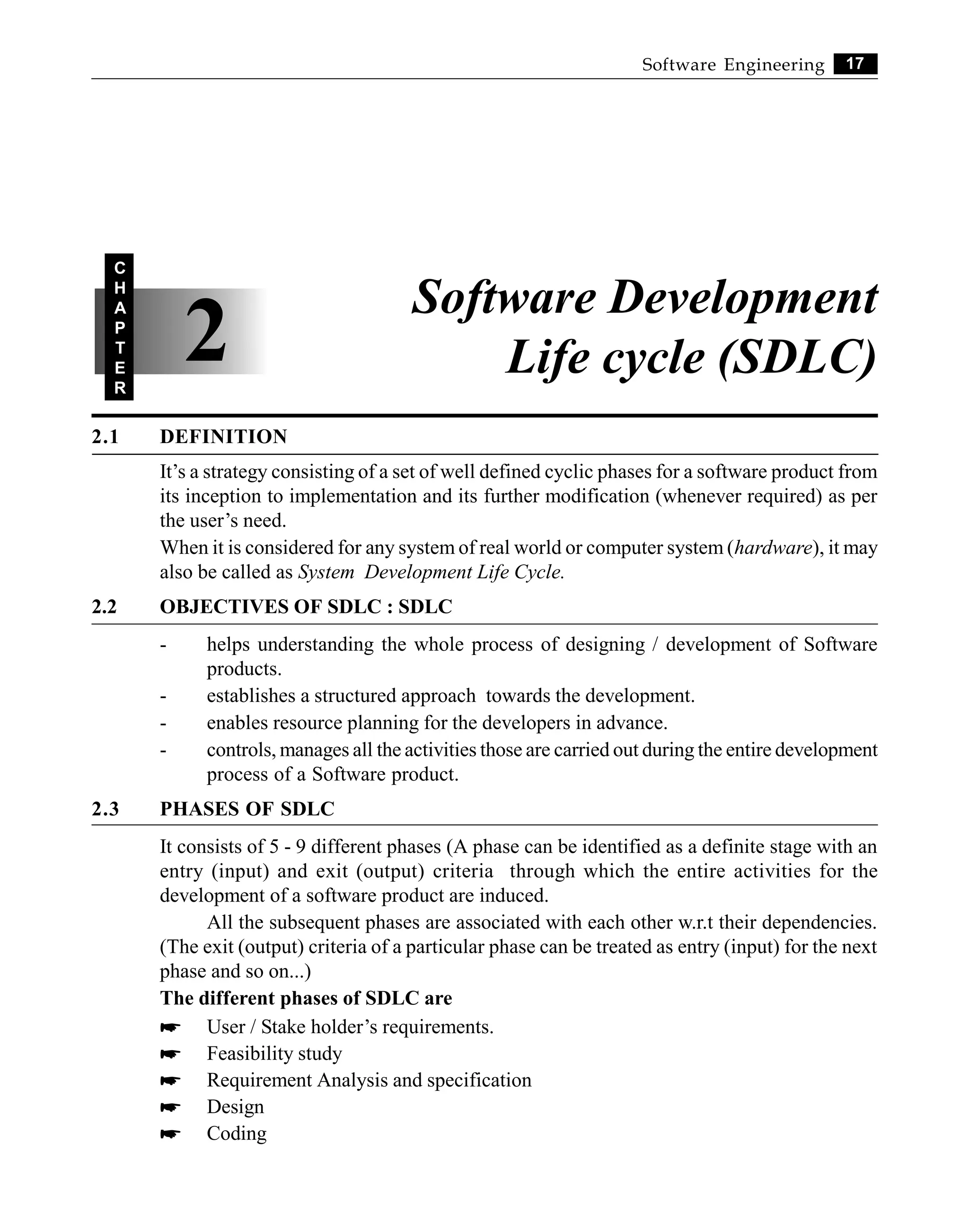 17
Software Engineering
2.1 DEFINITION
It’s a strategy consisting of a set of well defined cyclic phases for a software product from
its inception to implementation and its further modification (whenever required) as per
the user’s need.
When it is considered for any system of real world or computer system (hardware), it may
also be called as System Development Life Cycle.
2.2 OBJECTIVES OF SDLC : SDLC
- helps understanding the whole process of designing / development of Software
products.
- establishes a structured approach towards the development.
- enables resource planning for the developers in advance.
- controls, manages all the activities those are carried out during the entire development
process of a Software product.
2.3 PHASES OF SDLC
It consists of 5 - 9 different phases (A phase can be identified as a definite stage with an
entry (input) and exit (output) criteria through which the entire activities for the
development of a software product are induced.
All the subsequent phases are associated with each other w.r.t their dependencies.
(The exit (output) criteria of a particular phase can be treated as entry (input) for the next
phase and so on...)
The different phases of SDLC are
* User / Stake holder’s requirements.
* Feasibility study
* Requirement Analysis and specification
* Design
* Coding
2
C
H
A
P
T
E
R
Software Development
Life cycle (SDLC)
 