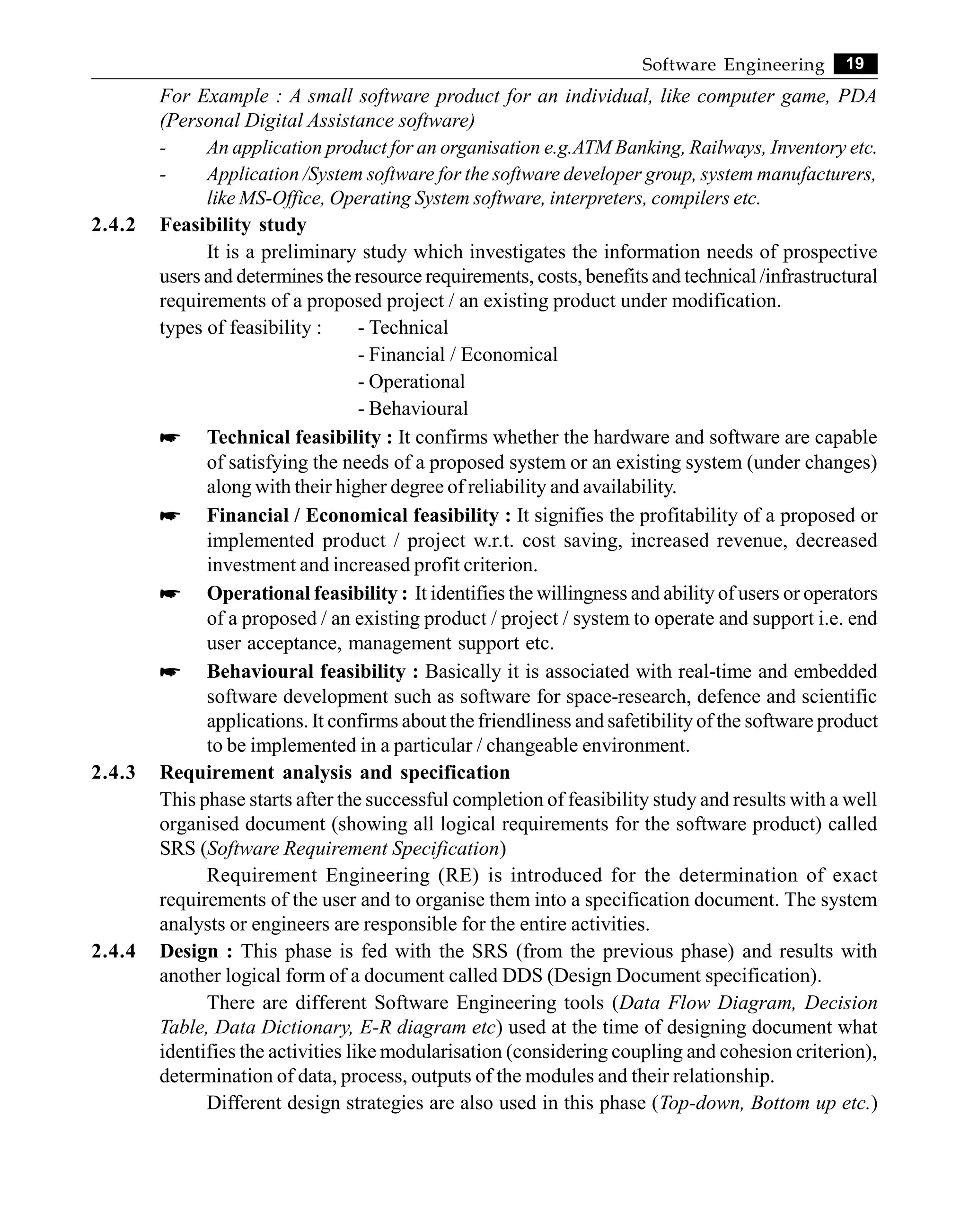 19
Software Engineering
For Example : A small software product for an individual, like computer game, PDA
(Personal Digital Assistance software)
- An application product for an organisation e.g.ATM Banking, Railways, Inventory etc.
- Application /System software for the software developer group, system manufacturers,
like MS-Office, Operating System software, interpreters, compilers etc.
2.4.2 Feasibility study
It is a preliminary study which investigates the information needs of prospective
users and determines the resource requirements, costs, benefits and technical /infrastructural
requirements of a proposed project / an existing product under modification.
types of feasibility : - Technical
- Financial / Economical
- Operational
- Behavioural
* Technical feasibility : It confirms whether the hardware and software are capable
of satisfying the needs of a proposed system or an existing system (under changes)
along with their higher degree of reliability and availability.
* Financial / Economical feasibility : It signifies the profitability of a proposed or
implemented product / project w.r.t. cost saving, increased revenue, decreased
investment and increased profit criterion.
* Operational feasibility : It identifies the willingness and ability of users or operators
of a proposed / an existing product / project / system to operate and support i.e. end
user acceptance, management support etc.
* Behavioural feasibility : Basically it is associated with real-time and embedded
software development such as software for space-research, defence and scientific
applications. It confirms about the friendliness and safetibility of the software product
to be implemented in a particular / changeable environment.
2.4.3 Requirement analysis and specification
This phase starts after the successful completion of feasibility study and results with a well
organised document (showing all logical requirements for the software product) called
SRS (Software Requirement Specification)
Requirement Engineering (RE) is introduced for the determination of exact
requirements of the user and to organise them into a specification document. The system
analysts or engineers are responsible for the entire activities.
2.4.4 Design : This phase is fed with the SRS (from the previous phase) and results with
another logical form of a document called DDS (Design Document specification).
There are different Software Engineering tools (Data Flow Diagram, Decision
Table, Data Dictionary, E-R diagram etc) used at the time of designing document what
identifies the activities like modularisation (considering coupling and cohesion criterion),
determination of data, process, outputs of the modules and their relationship.
Different design strategies are also used in this phase (Top-down, Bottom up etc.)
 