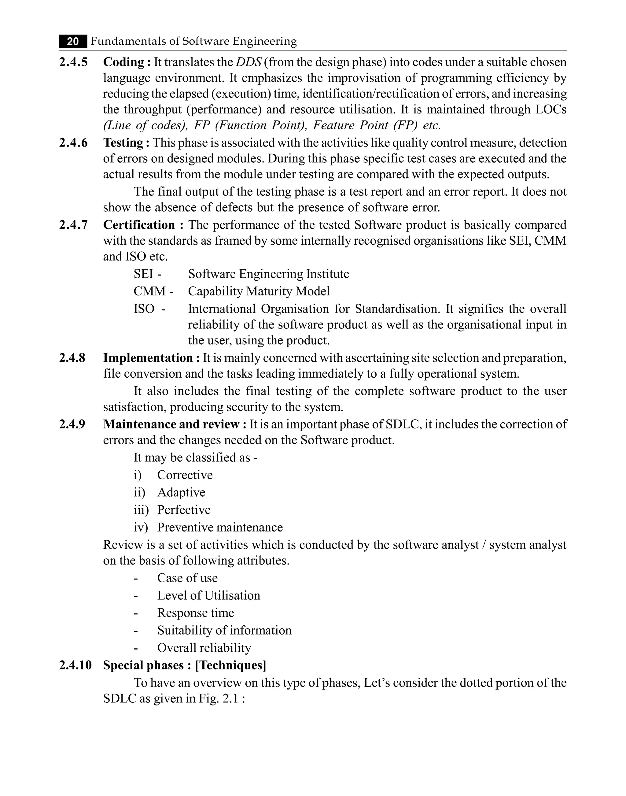 20 Fundamentals of Software Engineering
2.4.5 Coding : It translates the DDS (from the design phase) into codes under a suitable chosen
language environment. It emphasizes the improvisation of programming efficiency by
reducing the elapsed (execution) time, identification/rectification of errors, and increasing
the throughput (performance) and resource utilisation. It is maintained through LOCs
(Line of codes), FP (Function Point), Feature Point (FP) etc.
2.4.6 Testing : This phase is associated with the activities like quality control measure, detection
of errors on designed modules. During this phase specific test cases are executed and the
actual results from the module under testing are compared with the expected outputs.
The final output of the testing phase is a test report and an error report. It does not
show the absence of defects but the presence of software error.
2.4.7 Certification : The performance of the tested Software product is basically compared
with the standards as framed by some internally recognised organisations like SEI, CMM
and ISO etc.
SEI - Software Engineering Institute
CMM - Capability Maturity Model
ISO - International Organisation for Standardisation. It signifies the overall
reliability of the software product as well as the organisational input in
the user, using the product.
2.4.8 Implementation : It is mainly concerned with ascertaining site selection and preparation,
file conversion and the tasks leading immediately to a fully operational system.
It also includes the final testing of the complete software product to the user
satisfaction, producing security to the system.
2.4.9 Maintenance and review : It is an important phase of SDLC, it includes the correction of
errors and the changes needed on the Software product.
It may be classified as -
i) Corrective
ii) Adaptive
iii) Perfective
iv) Preventive maintenance
Review is a set of activities which is conducted by the software analyst / system analyst
on the basis of following attributes.
- Case of use
- Level of Utilisation
- Response time
- Suitability of information
- Overall reliability
2.4.10 Special phases : [Techniques]
To have an overview on this type of phases, Let’s consider the dotted portion of the
SDLC as given in Fig. 2.1 :
 