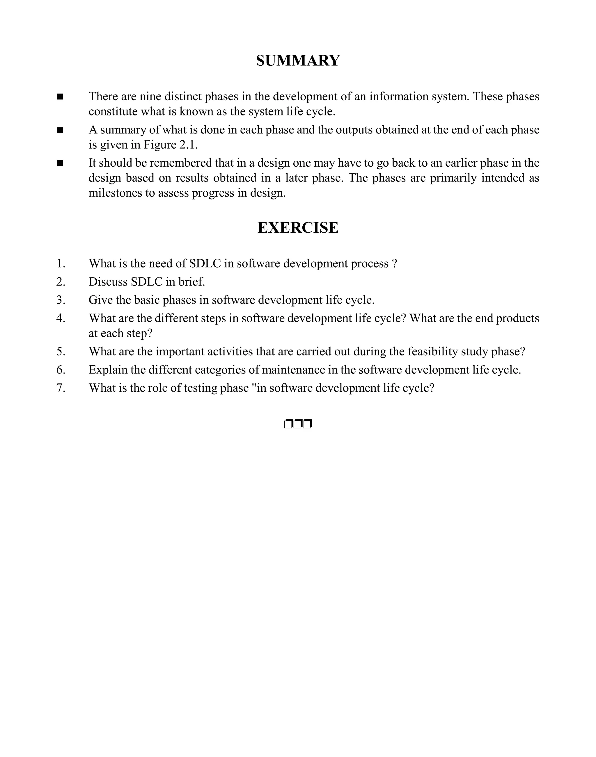 SUMMARY
n There are nine distinct phases in the development of an information system. These phases
constitute what is known as the system life cycle.
n A summary of what is done in each phase and the outputs obtained at the end of each phase
is given in Figure 2.1.
n It should be remembered that in a design one may have to go back to an earlier phase in the
design based on results obtained in a later phase. The phases are primarily intended as
milestones to assess progress in design.
EXERCISE
1. What is the need of SDLC in software development process ?
2. Discuss SDLC in brief.
3. Give the basic phases in software development life cycle.
4. What are the different steps in software development life cycle? What are the end products
at each step?
5. What are the important activities that are carried out during the feasibility study phase?
6. Explain the different categories of maintenance in the software development life cycle.
7. What is the role of testing phase "in software development life cycle?
ppp
 