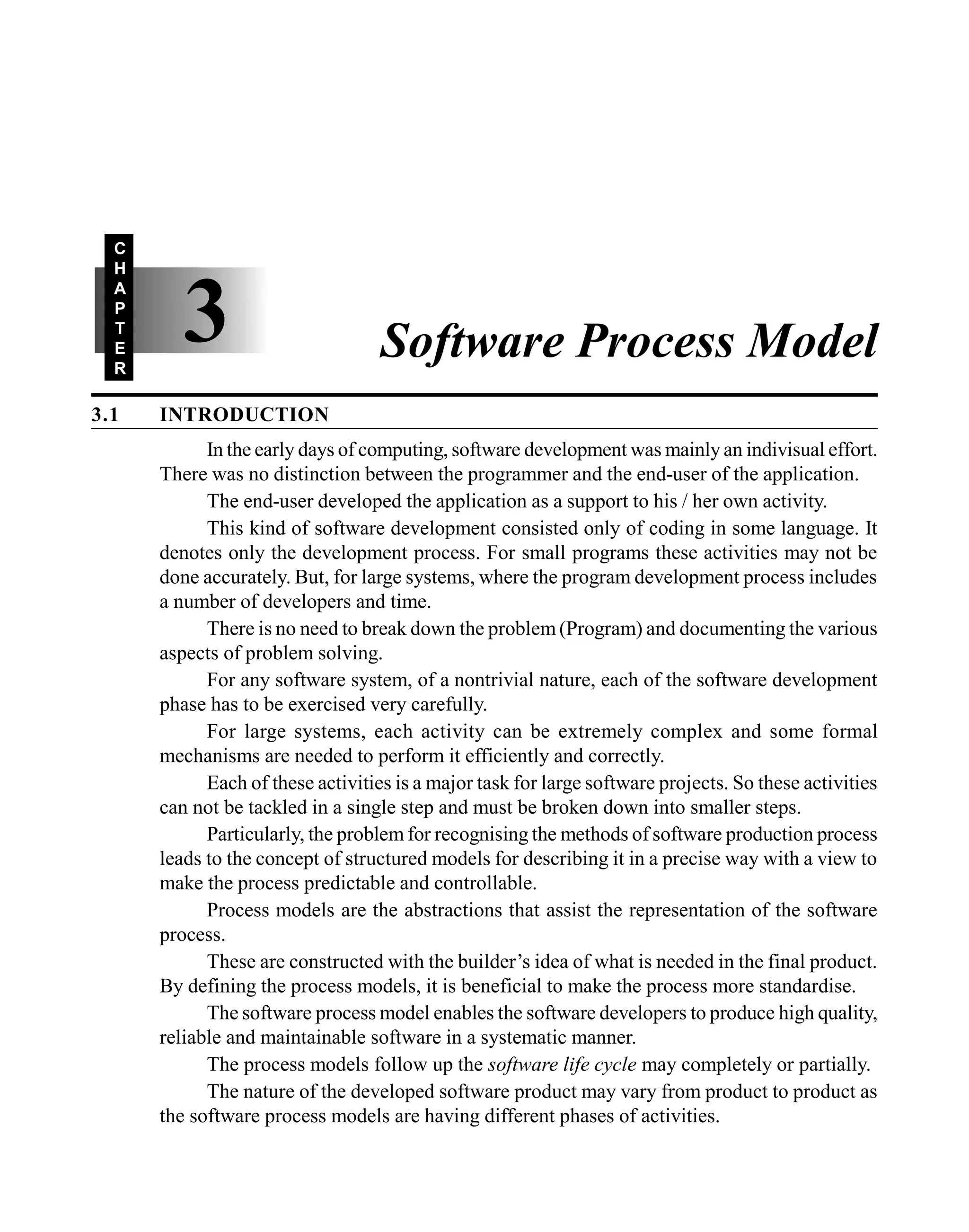 3.1 INTRODUCTION
In the early days of computing, software development was mainly an indivisual effort.
There was no distinction between the programmer and the end-user of the application.
The end-user developed the application as a support to his / her own activity.
This kind of software development consisted only of coding in some language. It
denotes only the development process. For small programs these activities may not be
done accurately. But, for large systems, where the program development process includes
a number of developers and time.
There is no need to break down the problem (Program) and documenting the various
aspects of problem solving.
For any software system, of a nontrivial nature, each of the software development
phase has to be exercised very carefully.
For large systems, each activity can be extremely complex and some formal
mechanisms are needed to perform it efficiently and correctly.
Each of these activities is a major task for large software projects. So these activities
can not be tackled in a single step and must be broken down into smaller steps.
Particularly, the problem for recognising the methods of software production process
leads to the concept of structured models for describing it in a precise way with a view to
make the process predictable and controllable.
Process models are the abstractions that assist the representation of the software
process.
These are constructed with the builder’s idea of what is needed in the final product.
By defining the process models, it is beneficial to make the process more standardise.
The software process model enables the software developers to produce high quality,
reliable and maintainable software in a systematic manner.
The process models follow up the software life cycle may completely or partially.
The nature of the developed software product may vary from product to product as
the software process models are having different phases of activities.
3
C
H
A
P
T
E
R
Software Process Model
 