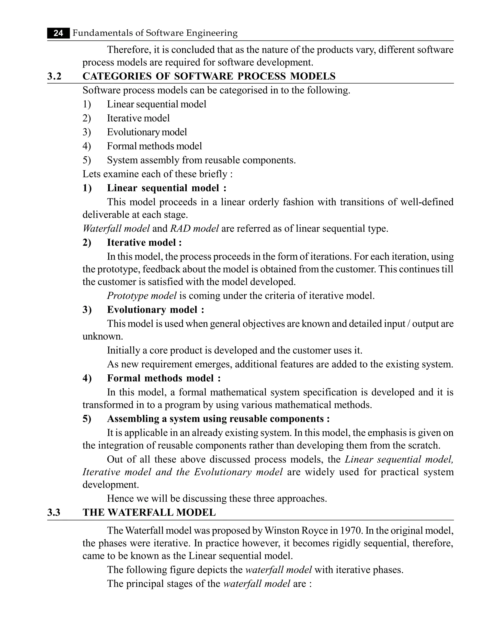 24 Fundamentals of Software Engineering
Therefore, it is concluded that as the nature of the products vary, different software
process models are required for software development.
3.2 CATEGORIES OF SOFTWARE PROCESS MODELS
Software process models can be categorised in to the following.
1) Linear sequential model
2) Iterative model
3) Evolutionarymodel
4) Formal methods model
5) System assembly from reusable components.
Lets examine each of these briefly :
1) Linear sequential model :
This model proceeds in a linear orderly fashion with transitions of well-defined
deliverable at each stage.
Waterfall model and RAD model are referred as of linear sequential type.
2) Iterative model :
In this model, the process proceeds in the form of iterations. For each iteration, using
the prototype, feedback about the model is obtained from the customer. This continues till
the customer is satisfied with the model developed.
Prototype model is coming under the criteria of iterative model.
3) Evolutionary model :
This model is used when general objectives are known and detailed input / output are
unknown.
Initially a core product is developed and the customer uses it.
As new requirement emerges, additional features are added to the existing system.
4) Formal methods model :
In this model, a formal mathematical system specification is developed and it is
transformed in to a program by using various mathematical methods.
5) Assembling a system using reusable components :
It is applicable in an already existing system. In this model, the emphasis is given on
the integration of reusable components rather than developing them from the scratch.
Out of all these above discussed process models, the Linear sequential model,
Iterative model and the Evolutionary model are widely used for practical system
development.
Hence we will be discussing these three approaches.
3.3 THE WATERFALL MODEL
The Waterfall model was proposed byWinston Royce in 1970. In the original model,
the phases were iterative. In practice however, it becomes rigidly sequential, therefore,
came to be known as the Linear sequential model.
The following figure depicts the waterfall model with iterative phases.
The principal stages of the waterfall model are :
 