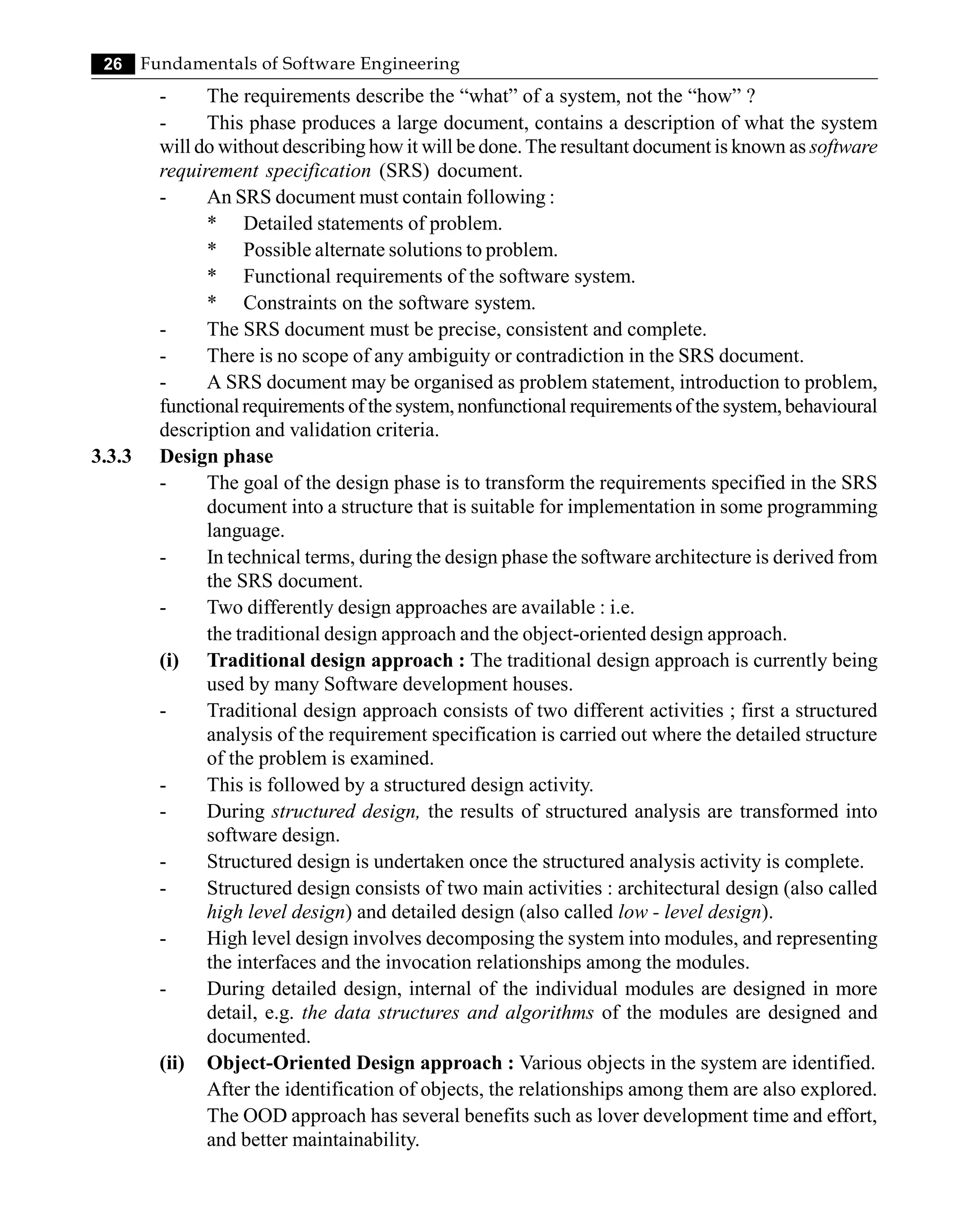 26 Fundamentals of Software Engineering
- The requirements describe the “what” of a system, not the “how” ?
- This phase produces a large document, contains a description of what the system
will do without describing how it will be done.The resultant document is known as software
requirement specification (SRS) document.
- An SRS document must contain following :
* Detailed statements of problem.
* Possible alternate solutions to problem.
* Functional requirements of the software system.
* Constraints on the software system.
- The SRS document must be precise, consistent and complete.
- There is no scope of any ambiguity or contradiction in the SRS document.
- A SRS document may be organised as problem statement, introduction to problem,
functionalrequirements of the system,nonfunctional requirements of the system,behavioural
description and validation criteria.
3.3.3 Design phase
- The goal of the design phase is to transform the requirements specified in the SRS
document into a structure that is suitable for implementation in some programming
language.
- In technical terms, during the design phase the software architecture is derived from
the SRS document.
- Two differently design approaches are available : i.e.
the traditional design approach and the object-oriented design approach.
(i) Traditional design approach : The traditional design approach is currently being
used by many Software development houses.
- Traditional design approach consists of two different activities ; first a structured
analysis of the requirement specification is carried out where the detailed structure
of the problem is examined.
- This is followed by a structured design activity.
- During structured design, the results of structured analysis are transformed into
software design.
- Structured design is undertaken once the structured analysis activity is complete.
- Structured design consists of two main activities : architectural design (also called
high level design) and detailed design (also called low - level design).
- High level design involves decomposing the system into modules, and representing
the interfaces and the invocation relationships among the modules.
- During detailed design, internal of the individual modules are designed in more
detail, e.g. the data structures and algorithms of the modules are designed and
documented.
(ii) Object-Oriented Design approach : Various objects in the system are identified.
After the identification of objects, the relationships among them are also explored.
The OOD approach has several benefits such as lover development time and effort,
and better maintainability.
 