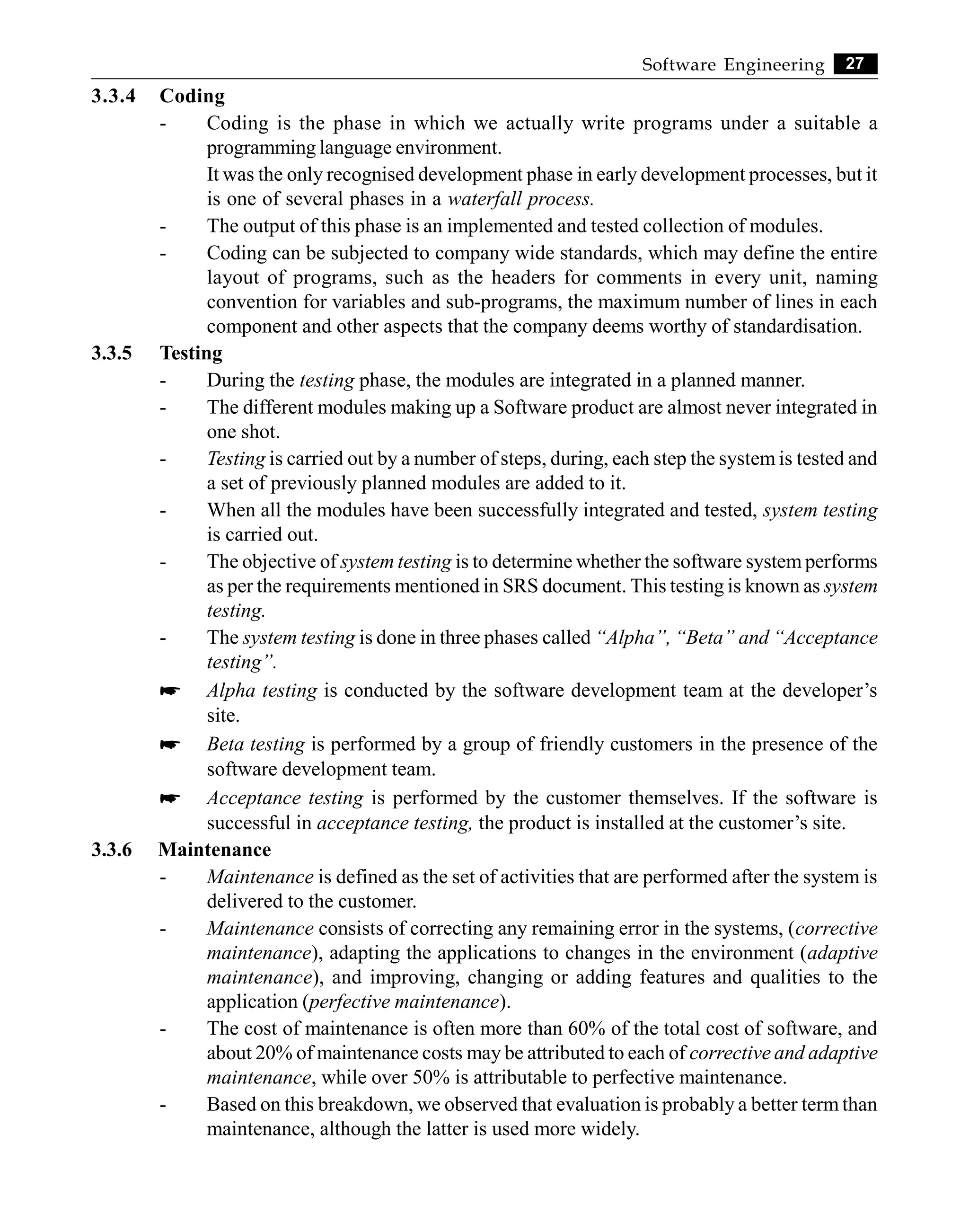 27
Software Engineering
3.3.4 Coding
- Coding is the phase in which we actually write programs under a suitable a
programming language environment.
It was the only recognised development phase in early development processes, but it
is one of several phases in a waterfall process.
- The output of this phase is an implemented and tested collection of modules.
- Coding can be subjected to company wide standards, which may define the entire
layout of programs, such as the headers for comments in every unit, naming
convention for variables and sub-programs, the maximum number of lines in each
component and other aspects that the company deems worthy of standardisation.
3.3.5 Testing
- During the testing phase, the modules are integrated in a planned manner.
- The different modules making up a Software product are almost never integrated in
one shot.
- Testing is carried out by a number of steps, during, each step the system is tested and
a set of previously planned modules are added to it.
- When all the modules have been successfully integrated and tested, system testing
is carried out.
- The objective of system testing is to determine whether the software system performs
as per the requirements mentioned in SRS document. This testing is known as system
testing.
- The system testing is done in three phases called “Alpha”, “Beta” and “Acceptance
testing”.
* Alpha testing is conducted by the software development team at the developer’s
site.
* Beta testing is performed by a group of friendly customers in the presence of the
software development team.
* Acceptance testing is performed by the customer themselves. If the software is
successful in acceptance testing, the product is installed at the customer’s site.
3.3.6 Maintenance
- Maintenance is defined as the set of activities that are performed after the system is
delivered to the customer.
- Maintenance consists of correcting any remaining error in the systems, (corrective
maintenance), adapting the applications to changes in the environment (adaptive
maintenance), and improving, changing or adding features and qualities to the
application (perfective maintenance).
- The cost of maintenance is often more than 60% of the total cost of software, and
about 20% of maintenance costs may be attributed to each of corrective and adaptive
maintenance, while over 50% is attributable to perfective maintenance.
- Based on this breakdown, we observed that evaluation is probably a better term than
maintenance, although the latter is used more widely.
 