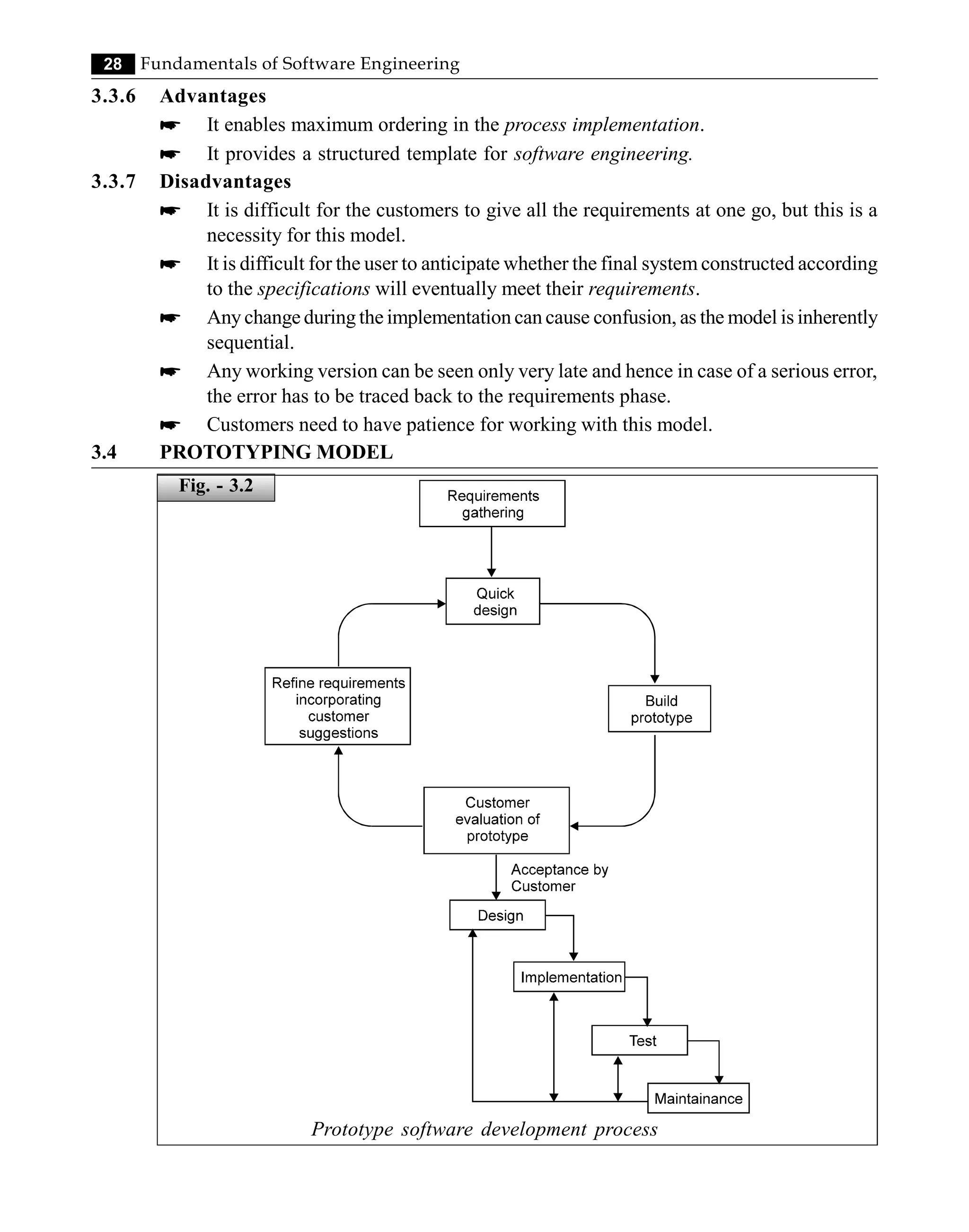 28 Fundamentals of Software Engineering
3.3.6 Advantages
* It enables maximum ordering in the process implementation.
* It provides a structured template for software engineering.
3.3.7 Disadvantages
* It is difficult for the customers to give all the requirements at one go, but this is a
necessity for this model.
* It is difficult for the user to anticipate whether the final system constructed according
to the specifications will eventually meet their requirements.
* Any change during the implementation can cause confusion, as the model is inherently
sequential.
* Any working version can be seen only very late and hence in case of a serious error,
the error has to be traced back to the requirements phase.
* Customers need to have patience for working with this model.
3.4 PROTOTYPING MODEL
Prototype software development process
Fig. - 3.2
 