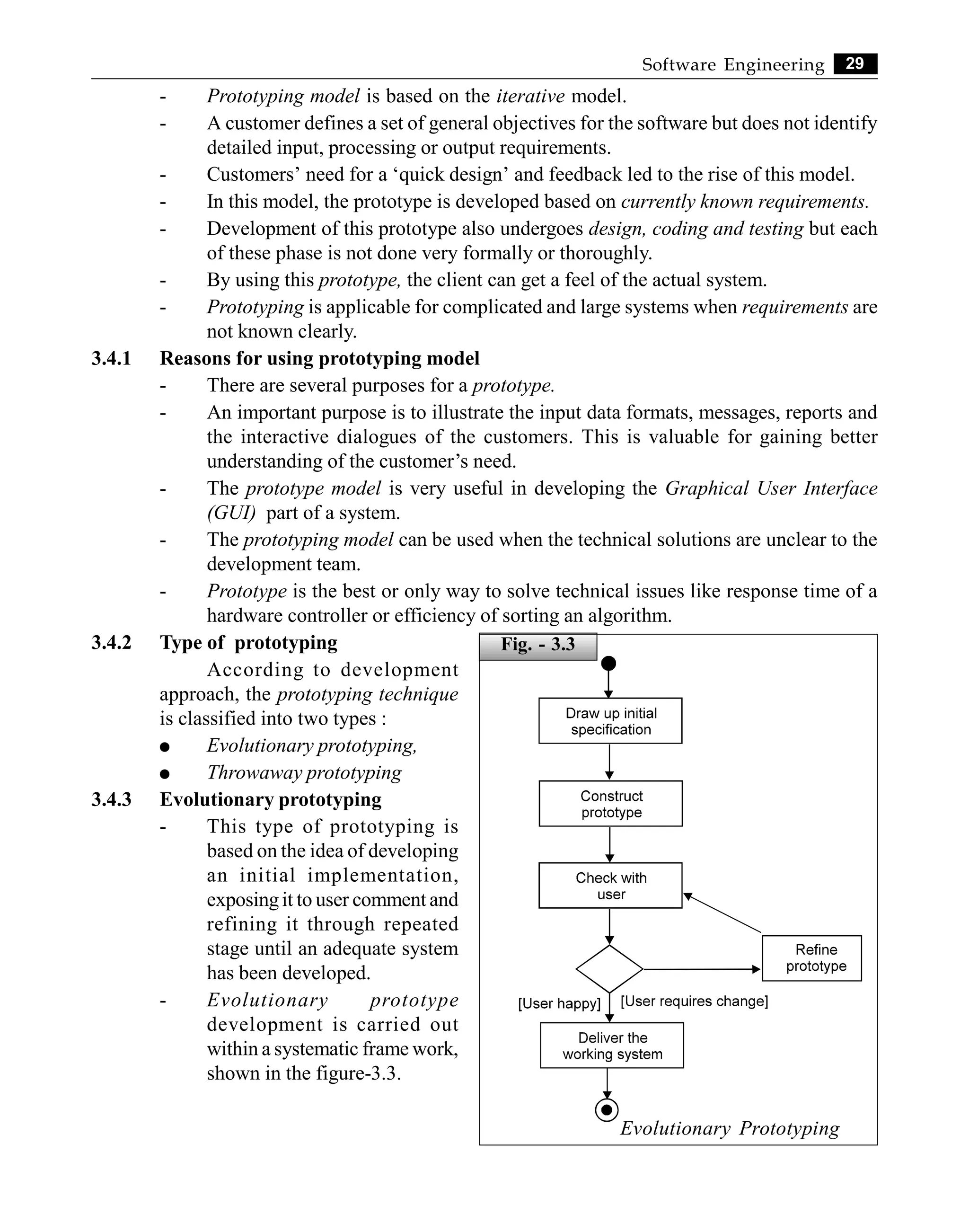 29
Software Engineering
- Prototyping model is based on the iterative model.
- A customer defines a set of general objectives for the software but does not identify
detailed input, processing or output requirements.
- Customers’ need for a ‘quick design’ and feedback led to the rise of this model.
- In this model, the prototype is developed based on currently known requirements.
- Development of this prototype also undergoes design, coding and testing but each
of these phase is not done very formally or thoroughly.
- By using this prototype, the client can get a feel of the actual system.
- Prototyping is applicable for complicated and large systems when requirements are
not known clearly.
3.4.1 Reasons for using prototyping model
- There are several purposes for a prototype.
- An important purpose is to illustrate the input data formats, messages, reports and
the interactive dialogues of the customers. This is valuable for gaining better
understanding of the customer’s need.
- The prototype model is very useful in developing the Graphical User Interface
(GUI) part of a system.
- The prototyping model can be used when the technical solutions are unclear to the
development team.
- Prototype is the best or only way to solve technical issues like response time of a
hardware controller or efficiency of sorting an algorithm.
3.4.2 Type of prototyping
According to development
approach, the prototyping technique
is classified into two types :
l Evolutionary prototyping,
l Throwaway prototyping
3.4.3 Evolutionary prototyping
- This type of prototyping is
based on the idea of developing
an initial implementation,
exposingit to user comment and
refining it through repeated
stage until an adequate system
has been developed.
- Evolutionary prototype
development is carried out
within a systematic frame work,
shown in the figure-3.3.
Evolutionary Prototyping
Fig. - 3.3
 