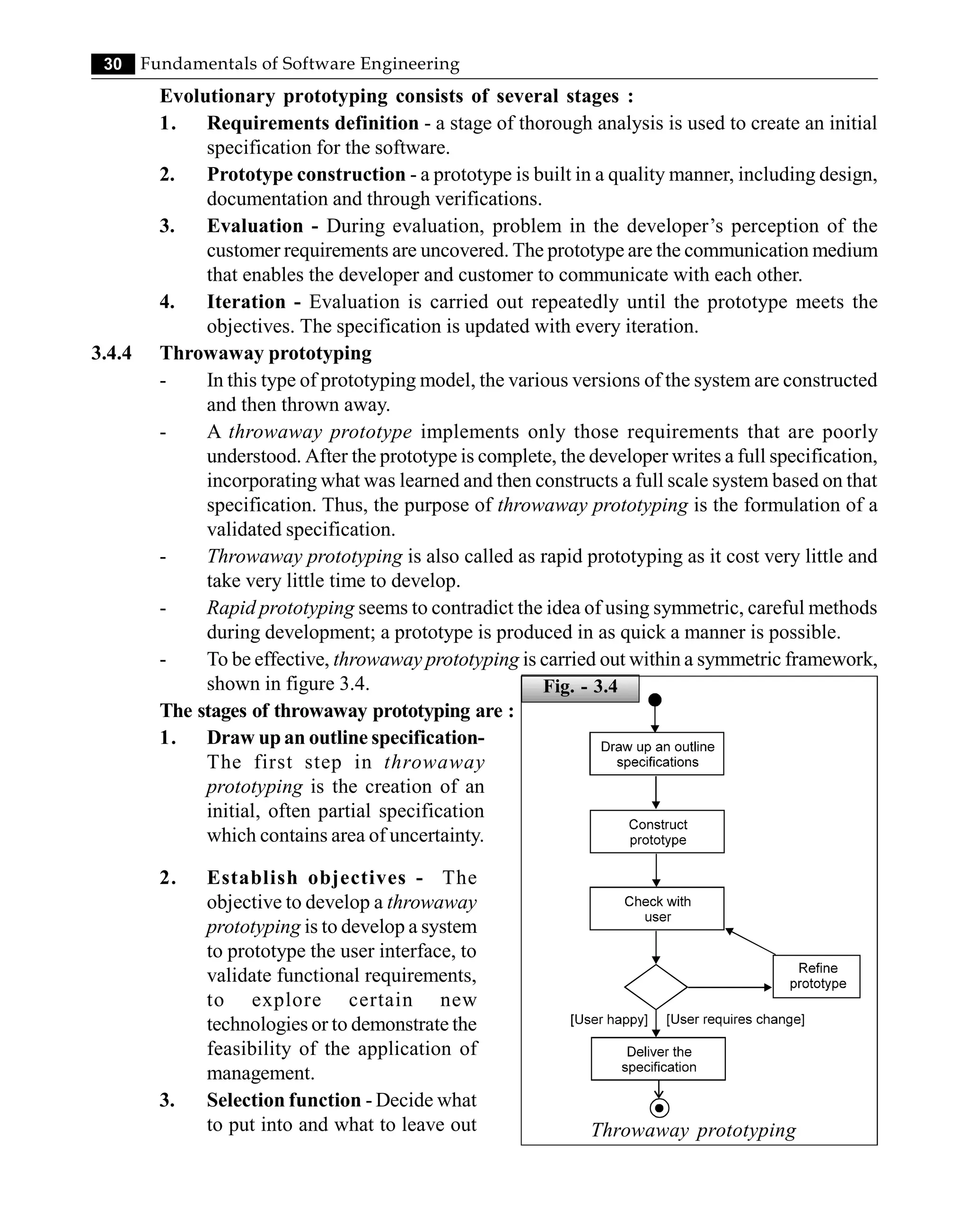 30 Fundamentals of Software Engineering
Evolutionary prototyping consists of several stages :
1. Requirements definition - a stage of thorough analysis is used to create an initial
specification for the software.
2. Prototype construction - a prototype is built in a quality manner, including design,
documentation and through verifications.
3. Evaluation - During evaluation, problem in the developer’s perception of the
customer requirements are uncovered. The prototype are the communication medium
that enables the developer and customer to communicate with each other.
4. Iteration - Evaluation is carried out repeatedly until the prototype meets the
objectives. The specification is updated with every iteration.
3.4.4 Throwaway prototyping
- In this type of prototyping model, the various versions of the system are constructed
and then thrown away.
- A throwaway prototype implements only those requirements that are poorly
understood. After the prototype is complete, the developer writes a full specification,
incorporating what was learned and then constructs a full scale system based on that
specification. Thus, the purpose of throwaway prototyping is the formulation of a
validated specification.
- Throwaway prototyping is also called as rapid prototyping as it cost very little and
take very little time to develop.
- Rapid prototyping seems to contradict the idea of using symmetric, careful methods
during development; a prototype is produced in as quick a manner is possible.
- To be effective, throwaway prototyping is carried out within a symmetric framework,
shown in figure 3.4.
The stages of throwaway prototyping are :
1. Draw up an outline specification-
The first step in throwaway
prototyping is the creation of an
initial, often partial specification
which contains area of uncertainty.
Throwaway prototyping
2. Establish objectives - The
objective to develop a throwaway
prototyping is to develop a system
to prototype the user interface, to
validate functional requirements,
to explore certain new
technologies or to demonstrate the
feasibility of the application of
management.
3. Selection function - Decide what
to put into and what to leave out
Fig. - 3.4
 