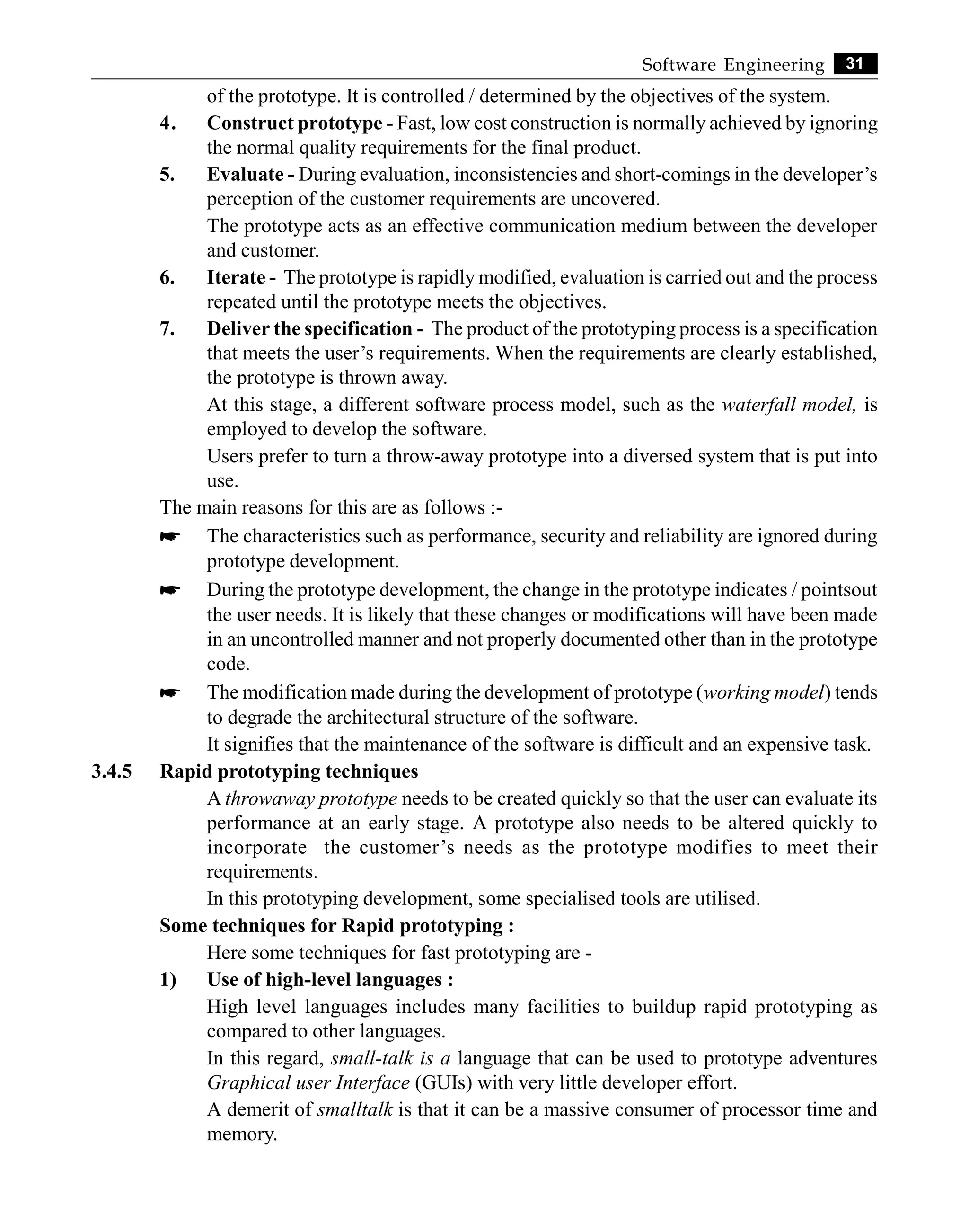 31
Software Engineering
of the prototype. It is controlled / determined by the objectives of the system.
4. Construct prototype - Fast, low cost construction is normally achieved by ignoring
the normal quality requirements for the final product.
5. Evaluate - During evaluation, inconsistencies and short-comings in the developer’s
perception of the customer requirements are uncovered.
The prototype acts as an effective communication medium between the developer
and customer.
6. Iterate - The prototype is rapidly modified, evaluation is carried out and the process
repeated until the prototype meets the objectives.
7. Deliver the specification - The product of the prototyping process is a specification
that meets the user’s requirements. When the requirements are clearly established,
the prototype is thrown away.
At this stage, a different software process model, such as the waterfall model, is
employed to develop the software.
Users prefer to turn a throw-away prototype into a diversed system that is put into
use.
The main reasons for this are as follows :-
* The characteristics such as performance, security and reliability are ignored during
prototype development.
* During the prototype development, the change in the prototype indicates / pointsout
the user needs. It is likely that these changes or modifications will have been made
in an uncontrolled manner and not properly documented other than in the prototype
code.
* The modification made during the development of prototype (working model) tends
to degrade the architectural structure of the software.
It signifies that the maintenance of the software is difficult and an expensive task.
3.4.5 Rapid prototyping techniques
A throwaway prototype needs to be created quickly so that the user can evaluate its
performance at an early stage. A prototype also needs to be altered quickly to
incorporate the customer’s needs as the prototype modifies to meet their
requirements.
In this prototyping development, some specialised tools are utilised.
Some techniques for Rapid prototyping :
Here some techniques for fast prototyping are -
1) Use of high-level languages :
High level languages includes many facilities to buildup rapid prototyping as
compared to other languages.
In this regard, small-talk is a language that can be used to prototype adventures
Graphical user Interface (GUIs) with very little developer effort.
A demerit of smalltalk is that it can be a massive consumer of processor time and
memory.
 