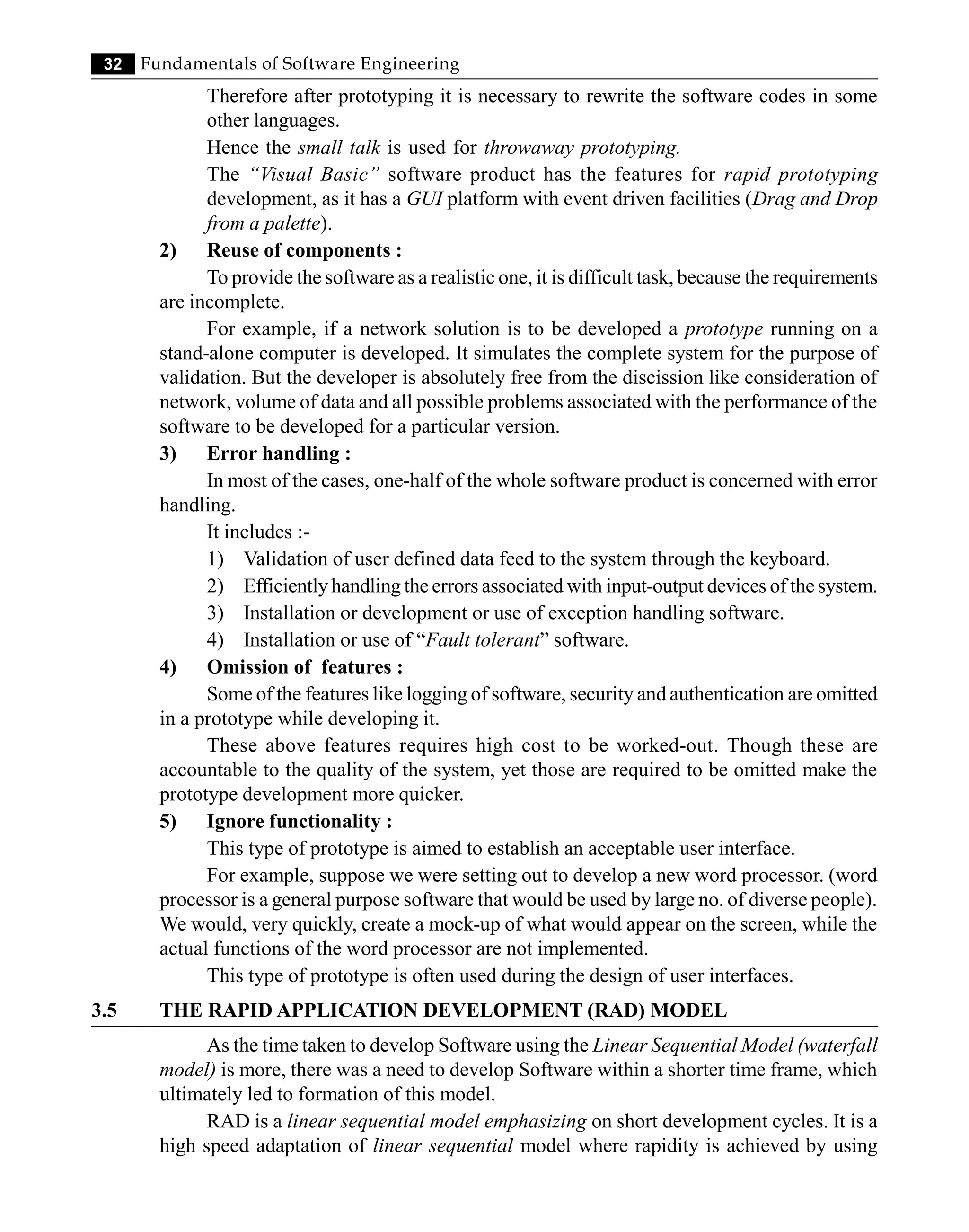 32 Fundamentals of Software Engineering
Therefore after prototyping it is necessary to rewrite the software codes in some
other languages.
Hence the small talk is used for throwaway prototyping.
The “Visual Basic” software product has the features for rapid prototyping
development, as it has a GUI platform with event driven facilities (Drag and Drop
from a palette).
2) Reuse of components :
To provide the software as a realistic one, it is difficult task, because the requirements
are incomplete.
For example, if a network solution is to be developed a prototype running on a
stand-alone computer is developed. It simulates the complete system for the purpose of
validation. But the developer is absolutely free from the discission like consideration of
network, volume of data and all possible problems associated with the performance of the
software to be developed for a particular version.
3) Error handling :
In most of the cases, one-half of the whole software product is concerned with error
handling.
It includes :-
1) Validation of user defined data feed to the system through the keyboard.
2) Efficientlyhandling the errors associated with input-output devices of the system.
3) Installation or development or use of exception handling software.
4) Installation or use of “Fault tolerant” software.
4) Omission of features :
Some of the features like logging of software, security and authentication are omitted
in a prototype while developing it.
These above features requires high cost to be worked-out. Though these are
accountable to the quality of the system, yet those are required to be omitted make the
prototype development more quicker.
5) Ignore functionality :
This type of prototype is aimed to establish an acceptable user interface.
For example, suppose we were setting out to develop a new word processor. (word
processor is a general purpose software that would be used by large no. of diverse people).
We would, very quickly, create a mock-up of what would appear on the screen, while the
actual functions of the word processor are not implemented.
This type of prototype is often used during the design of user interfaces.
3.5 THE RAPID APPLICATION DEVELOPMENT (RAD) MODEL
As the time taken to develop Software using the Linear Sequential Model (waterfall
model) is more, there was a need to develop Software within a shorter time frame, which
ultimately led to formation of this model.
RAD is a linear sequential model emphasizing on short development cycles. It is a
high speed adaptation of linear sequential model where rapidity is achieved by using
 