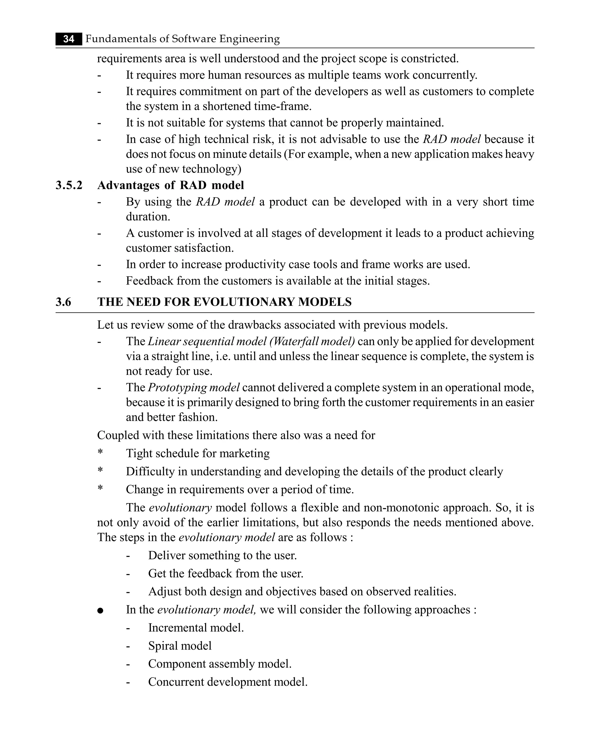 34 Fundamentals of Software Engineering
requirements area is well understood and the project scope is constricted.
- It requires more human resources as multiple teams work concurrently.
- It requires commitment on part of the developers as well as customers to complete
the system in a shortened time-frame.
- It is not suitable for systems that cannot be properly maintained.
- In case of high technical risk, it is not advisable to use the RAD model because it
does not focus on minute details (For example, when a new application makes heavy
use of new technology)
3.5.2 Advantages of RAD model
- By using the RAD model a product can be developed with in a very short time
duration.
- A customer is involved at all stages of development it leads to a product achieving
customer satisfaction.
- In order to increase productivity case tools and frame works are used.
- Feedback from the customers is available at the initial stages.
3.6 THE NEED FOR EVOLUTIONARY MODELS
Let us review some of the drawbacks associated with previous models.
- The Linear sequential model (Waterfall model) can only be applied for development
via a straight line, i.e. until and unless the linear sequence is complete, the system is
not ready for use.
- The Prototyping model cannot delivered a complete system in an operational mode,
because it is primarily designed to bring forth the customer requirements in an easier
and better fashion.
Coupled with these limitations there also was a need for
* Tight schedule for marketing
* Difficulty in understanding and developing the details of the product clearly
* Change in requirements over a period of time.
The evolutionary model follows a flexible and non-monotonic approach. So, it is
not only avoid of the earlier limitations, but also responds the needs mentioned above.
The steps in the evolutionary model are as follows :
- Deliver something to the user.
- Get the feedback from the user.
- Adjust both design and objectives based on observed realities.
l In the evolutionary model, we will consider the following approaches :
- Incremental model.
- Spiral model
- Component assembly model.
- Concurrent development model.
 