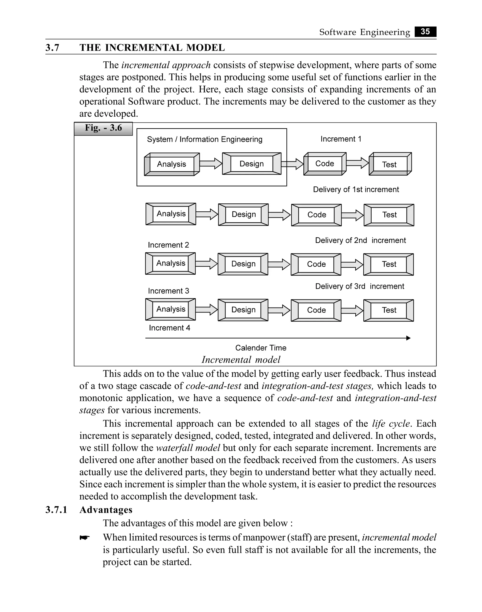 35
Software Engineering
3.7 THE INCREMENTAL MODEL
The incremental approach consists of stepwise development, where parts of some
stages are postponed. This helps in producing some useful set of functions earlier in the
development of the project. Here, each stage consists of expanding increments of an
operational Software product. The increments may be delivered to the customer as they
are developed.
Incremental model
This adds on to the value of the model by getting early user feedback. Thus instead
of a two stage cascade of code-and-test and integration-and-test stages, which leads to
monotonic application, we have a sequence of code-and-test and integration-and-test
stages for various increments.
This incremental approach can be extended to all stages of the life cycle. Each
increment is separately designed, coded, tested, integrated and delivered. In other words,
we still follow the waterfall model but only for each separate increment. Increments are
delivered one after another based on the feedback received from the customers. As users
actually use the delivered parts, they begin to understand better what they actually need.
Since each increment is simpler than the whole system, it is easier to predict the resources
needed to accomplish the development task.
3.7.1 Advantages
The advantages of this model are given below :
* When limited resources is terms of manpower (staff) are present, incremental model
is particularly useful. So even full staff is not available for all the increments, the
project can be started.
Fig. - 3.6
 