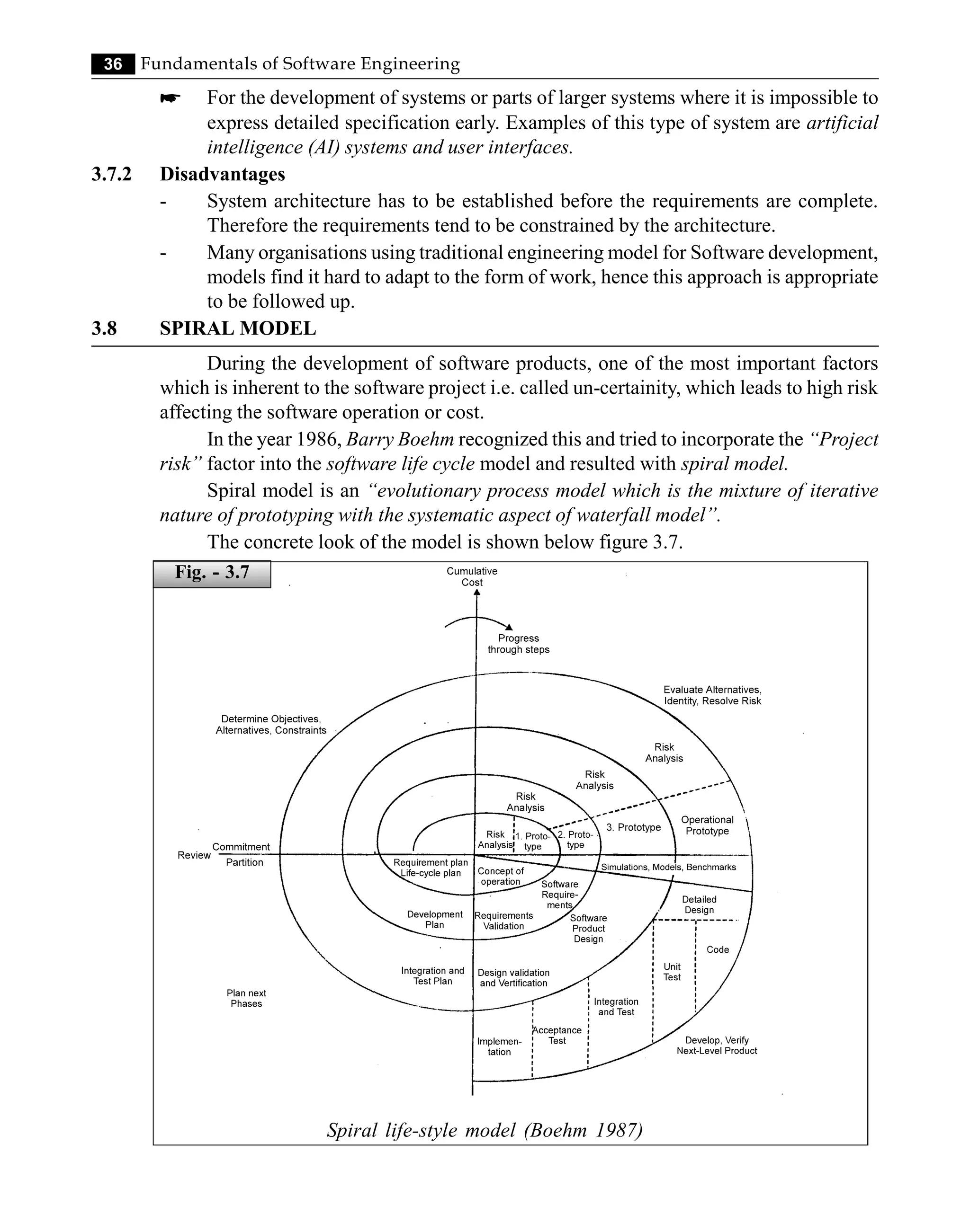 36 Fundamentals of Software Engineering
* For the development of systems or parts of larger systems where it is impossible to
express detailed specification early. Examples of this type of system are artificial
intelligence (AI) systems and user interfaces.
3.7.2 Disadvantages
- System architecture has to be established before the requirements are complete.
Therefore the requirements tend to be constrained by the architecture.
- Many organisations using traditional engineering model for Software development,
models find it hard to adapt to the form of work, hence this approach is appropriate
to be followed up.
3.8 SPIRAL MODEL
During the development of software products, one of the most important factors
which is inherent to the software project i.e. called un-certainity, which leads to high risk
affecting the software operation or cost.
In the year 1986, Barry Boehm recognized this and tried to incorporate the “Project
risk” factor into the software life cycle model and resulted with spiral model.
Spiral model is an “evolutionary process model which is the mixture of iterative
nature of prototyping with the systematic aspect of waterfall model”.
The concrete look of the model is shown below figure 3.7.
Spiral life-style model (Boehm 1987)
Fig. - 3.7
 