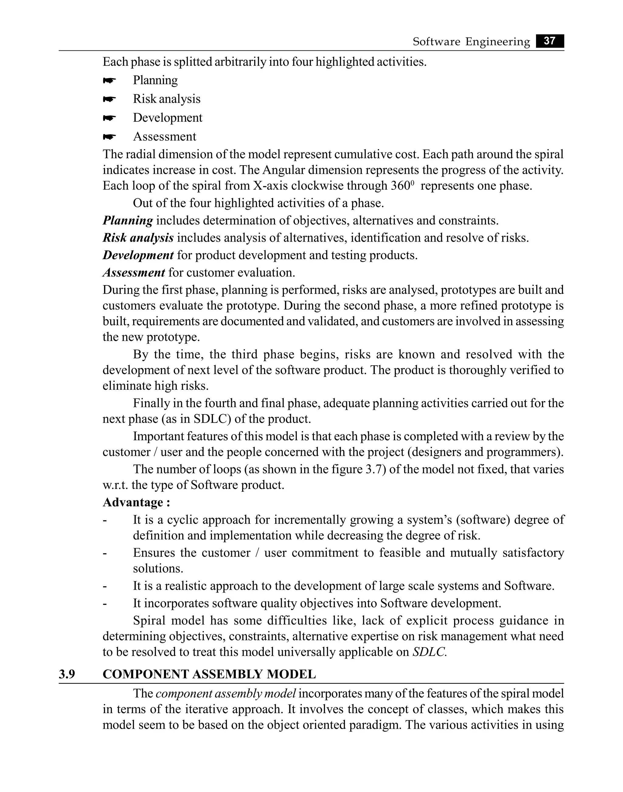37
Software Engineering
Each phase is splitted arbitrarily into four highlighted activities.
* Planning
* Risk analysis
* Development
* Assessment
The radial dimension of the model represent cumulative cost. Each path around the spiral
indicates increase in cost. The Angular dimension represents the progress of the activity.
Each loop of the spiral from X-axis clockwise through 3600
represents one phase.
Out of the four highlighted activities of a phase.
Planning includes determination of objectives, alternatives and constraints.
Risk analysis includes analysis of alternatives, identification and resolve of risks.
Development for product development and testing products.
Assessment for customer evaluation.
During the first phase, planning is performed, risks are analysed, prototypes are built and
customers evaluate the prototype. During the second phase, a more refined prototype is
built, requirements are documented and validated, and customers are involved in assessing
the new prototype.
By the time, the third phase begins, risks are known and resolved with the
development of next level of the software product. The product is thoroughly verified to
eliminate high risks.
Finally in the fourth and final phase, adequate planning activities carried out for the
next phase (as in SDLC) of the product.
Important features of this model is that each phase is completed with a review by the
customer / user and the people concerned with the project (designers and programmers).
The number of loops (as shown in the figure 3.7) of the model not fixed, that varies
w.r.t. the type of Software product.
Advantage :
- It is a cyclic approach for incrementally growing a system’s (software) degree of
definition and implementation while decreasing the degree of risk.
- Ensures the customer / user commitment to feasible and mutually satisfactory
solutions.
- It is a realistic approach to the development of large scale systems and Software.
- It incorporates software quality objectives into Software development.
Spiral model has some difficulties like, lack of explicit process guidance in
determining objectives, constraints, alternative expertise on risk management what need
to be resolved to treat this model universally applicable on SDLC.
3.9 COMPONENT ASSEMBLY MODEL
The component assembly model incorporates many of the features of the spiral model
in terms of the iterative approach. It involves the concept of classes, which makes this
model seem to be based on the object oriented paradigm. The various activities in using
 