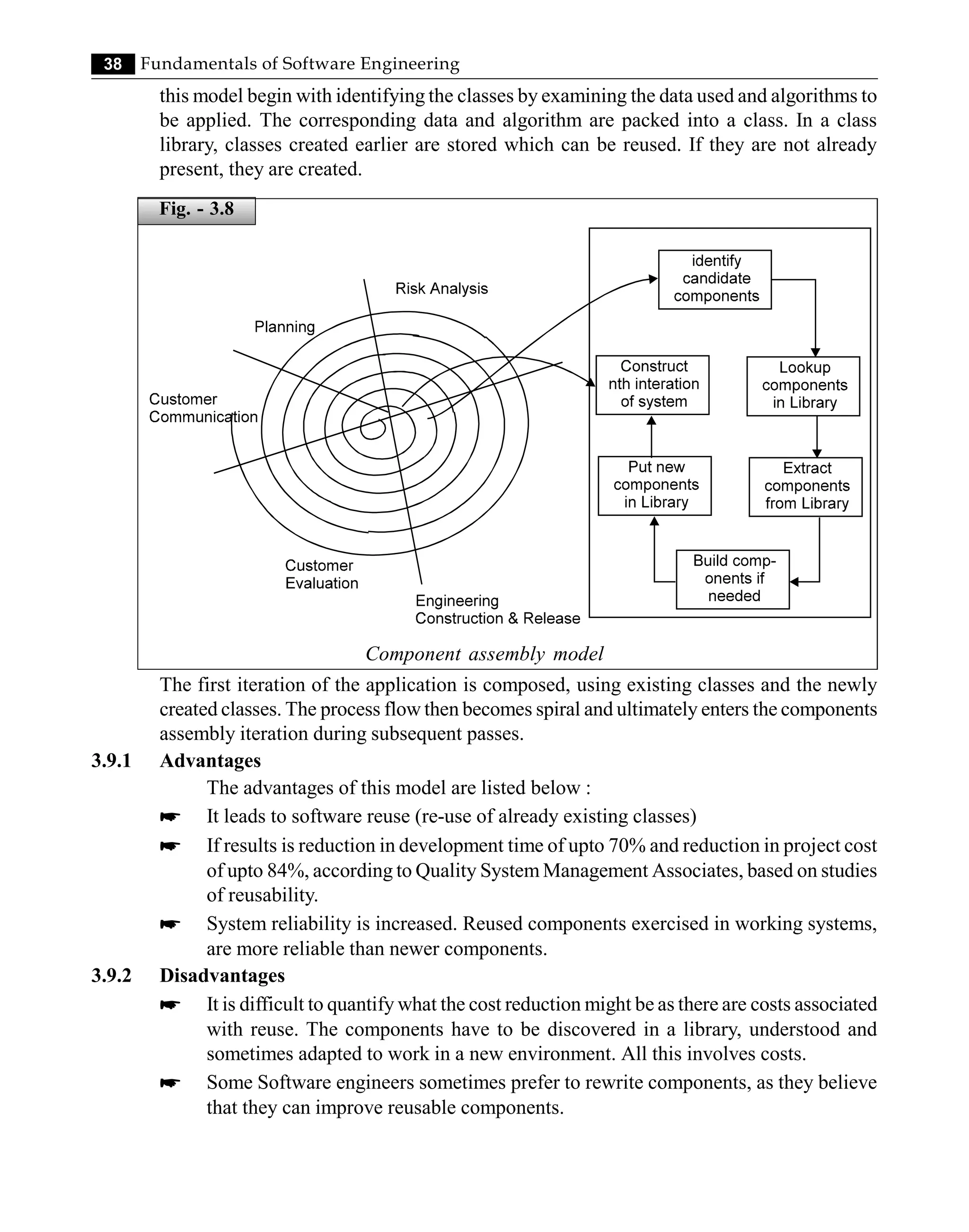 38 Fundamentals of Software Engineering
this model begin with identifying the classes by examining the data used and algorithms to
be applied. The corresponding data and algorithm are packed into a class. In a class
library, classes created earlier are stored which can be reused. If they are not already
present, they are created.
Component assembly model
The first iteration of the application is composed, using existing classes and the newly
created classes. The process flow then becomes spiral and ultimately enters the components
assembly iteration during subsequent passes.
3.9.1 Advantages
The advantages of this model are listed below :
* It leads to software reuse (re-use of already existing classes)
* If results is reduction in development time of upto 70% and reduction in project cost
of upto 84%, according to Quality System Management Associates, based on studies
of reusability.
* System reliability is increased. Reused components exercised in working systems,
are more reliable than newer components.
3.9.2 Disadvantages
* It is difficult to quantify what the cost reduction might be as there are costs associated
with reuse. The components have to be discovered in a library, understood and
sometimes adapted to work in a new environment. All this involves costs.
* Some Software engineers sometimes prefer to rewrite components, as they believe
that they can improve reusable components.
Fig. - 3.8
 