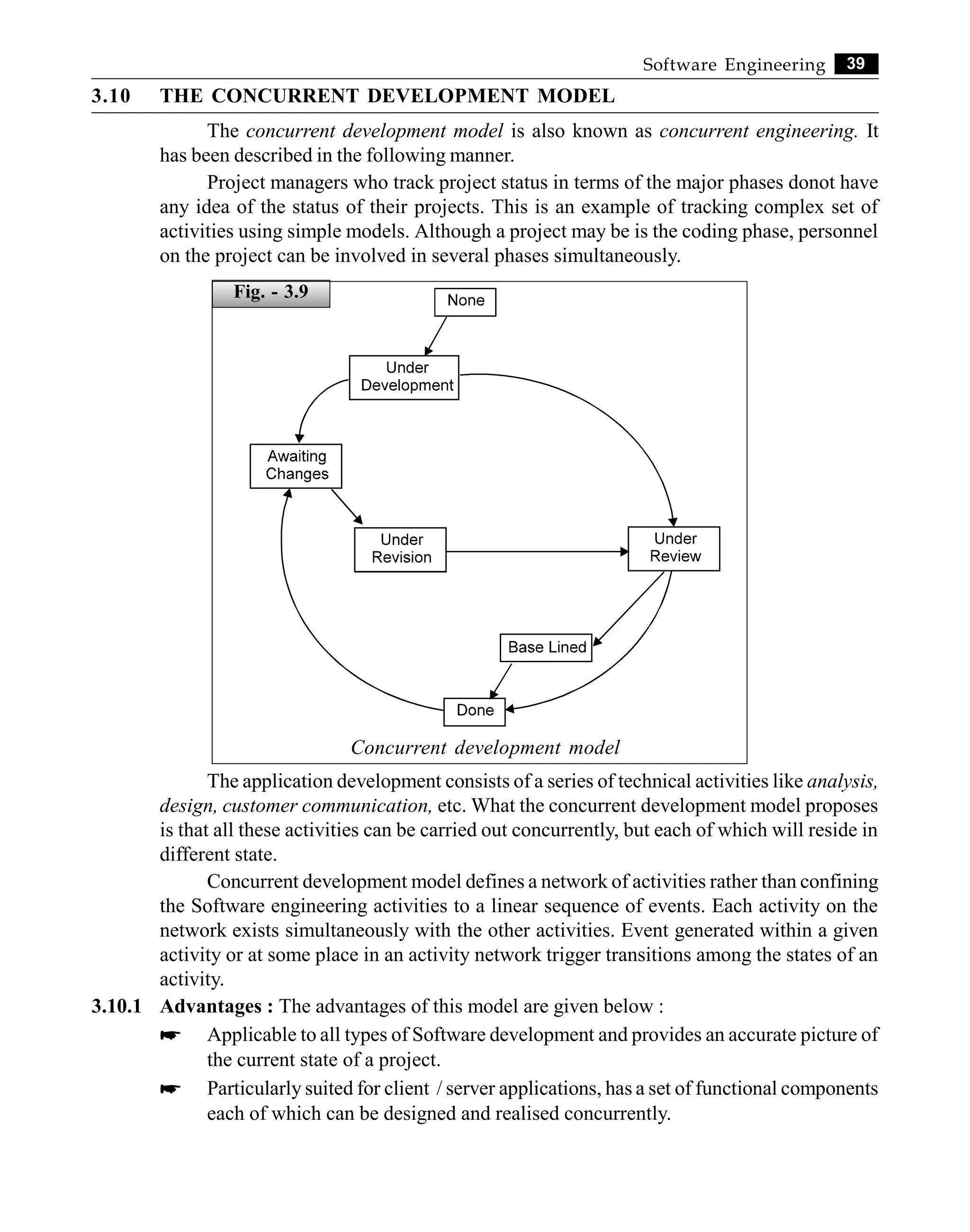 39
Software Engineering
3.10 THE CONCURRENT DEVELOPMENT MODEL
The concurrent development model is also known as concurrent engineering. It
has been described in the following manner.
Project managers who track project status in terms of the major phases donot have
any idea of the status of their projects. This is an example of tracking complex set of
activities using simple models. Although a project may be is the coding phase, personnel
on the project can be involved in several phases simultaneously.
Concurrent development model
The application development consists of a series of technical activities like analysis,
design, customer communication, etc. What the concurrent development model proposes
is that all these activities can be carried out concurrently, but each of which will reside in
different state.
Concurrent development model defines a network of activities rather than confining
the Software engineering activities to a linear sequence of events. Each activity on the
network exists simultaneously with the other activities. Event generated within a given
activity or at some place in an activity network trigger transitions among the states of an
activity.
3.10.1 Advantages : The advantages of this model are given below :
* Applicable to all types of Software development and provides an accurate picture of
the current state of a project.
* Particularly suited for client / server applications, has a set of functional components
each of which can be designed and realised concurrently.
Fig. - 3.9
 
