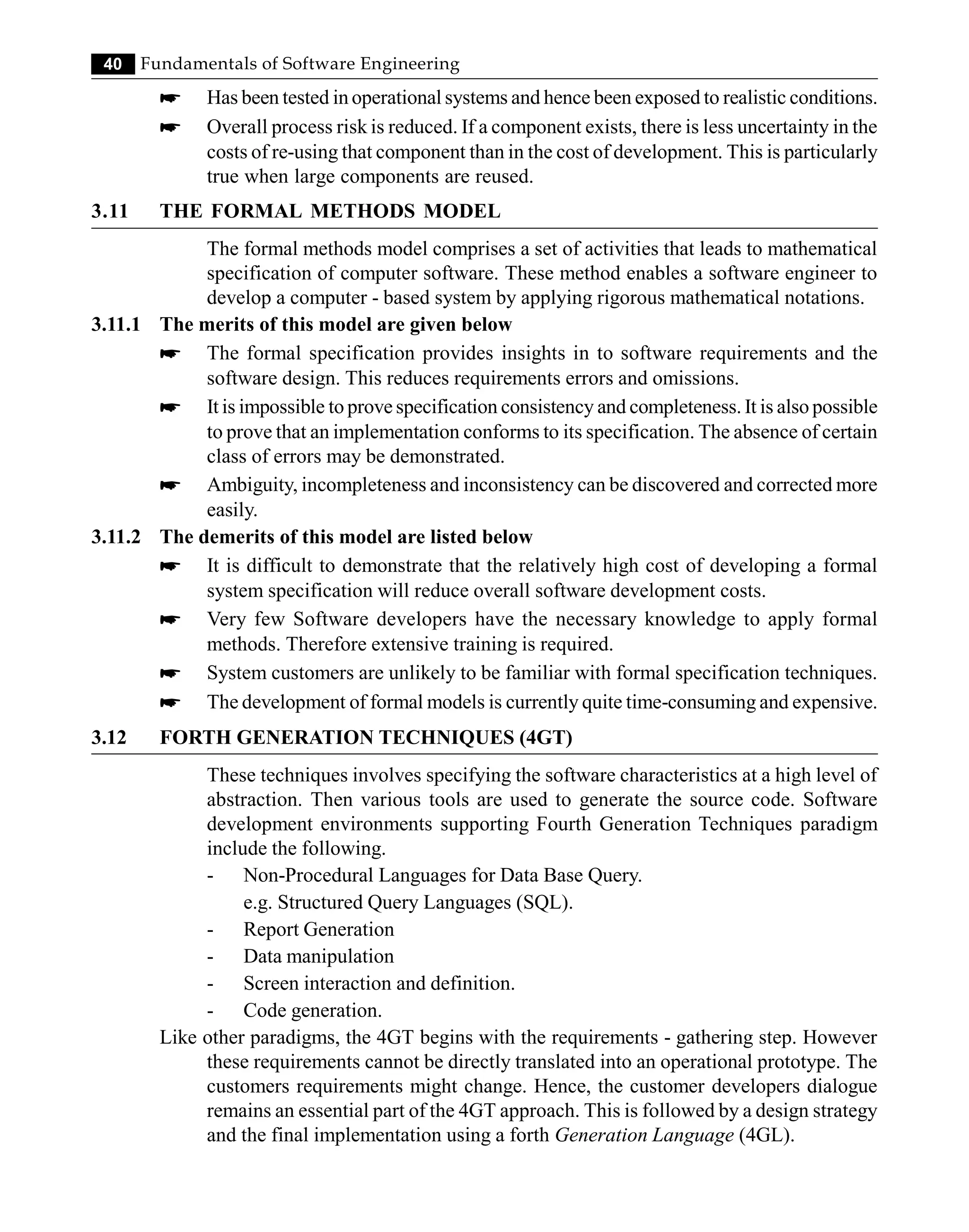 40 Fundamentals of Software Engineering
* Has been tested in operational systems and hence been exposed to realistic conditions.
* Overall process risk is reduced. If a component exists, there is less uncertainty in the
costs of re-using that component than in the cost of development. This is particularly
true when large components are reused.
3.11 THE FORMAL METHODS MODEL
The formal methods model comprises a set of activities that leads to mathematical
specification of computer software. These method enables a software engineer to
develop a computer - based system by applying rigorous mathematical notations.
3.11.1 The merits of this model are given below
* The formal specification provides insights in to software requirements and the
software design. This reduces requirements errors and omissions.
* It is impossible to prove specification consistency and completeness. It is also possible
to prove that an implementation conforms to its specification. The absence of certain
class of errors may be demonstrated.
* Ambiguity, incompleteness and inconsistency can be discovered and corrected more
easily.
3.11.2 The demerits of this model are listed below
* It is difficult to demonstrate that the relatively high cost of developing a formal
system specification will reduce overall software development costs.
* Very few Software developers have the necessary knowledge to apply formal
methods. Therefore extensive training is required.
* System customers are unlikely to be familiar with formal specification techniques.
* The development of formal models is currently quite time-consuming and expensive.
3.12 FORTH GENERATION TECHNIQUES (4GT)
These techniques involves specifying the software characteristics at a high level of
abstraction. Then various tools are used to generate the source code. Software
development environments supporting Fourth Generation Techniques paradigm
include the following.
- Non-Procedural Languages for Data Base Query.
e.g. Structured Query Languages (SQL).
- Report Generation
- Data manipulation
- Screen interaction and definition.
- Code generation.
Like other paradigms, the 4GT begins with the requirements - gathering step. However
these requirements cannot be directly translated into an operational prototype. The
customers requirements might change. Hence, the customer developers dialogue
remains an essential part of the 4GT approach. This is followed by a design strategy
and the final implementation using a forth Generation Language (4GL).
 