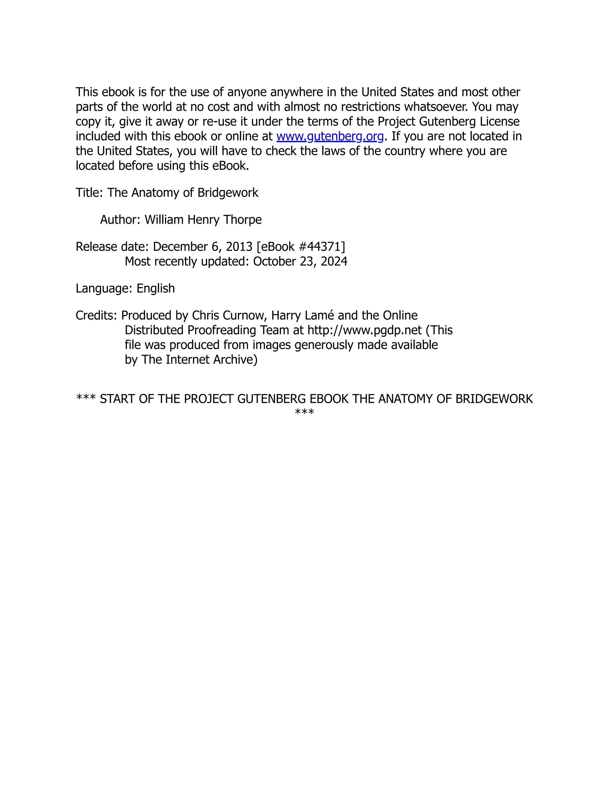 This ebook is for the use of anyone anywhere in the United States and most other
parts of the world at no cost and with almost no restrictions whatsoever. You may
copy it, give it away or re-use it under the terms of the Project Gutenberg License
included with this ebook or online at www.gutenberg.org. If you are not located in
the United States, you will have to check the laws of the country where you are
located before using this eBook.
Title: The Anatomy of Bridgework
Author: William Henry Thorpe
Release date: December 6, 2013 [eBook #44371]
Most recently updated: October 23, 2024
Language: English
Credits: Produced by Chris Curnow, Harry Lamé and the Online
Distributed Proofreading Team at http://www.pgdp.net (This
file was produced from images generously made available
by The Internet Archive)
*** START OF THE PROJECT GUTENBERG EBOOK THE ANATOMY OF BRIDGEWORK
***
 